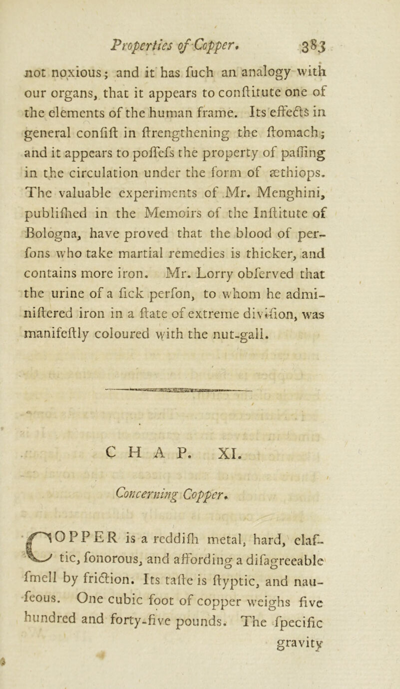 * not noxious; and it has fuch an analogy with our organs, that it appears to conftitute one of the elements of the human frame. Its efte&s in general confift in firengthening the ftomach; and it appears to poffefs the property of palling in the circulation under the form of æthiops. The valuable experiments of Mr. Menghini, publifhed in the Memoirs of the Inftitute of Bologna, have proved that the blood of per- fons who take martial remedies is thicker, and contains more iron. Mr. Lorry obfcrved that the urine of a lick perfon, to whom he admi- niftered iron in a (fate of extreme division, was manifcftly coloured with the nut-gaii. / A ~ ~ ^ — CHAP. XL Concerning Copper. ? COPPER is a reddifh metal, hard, elas- tic, fonorous, and affording a difagreeable fmcll by friefion. Its taffe is ifyptic, and nau- feous. One cubic foot of copper weighs five hundred and forty-five pounds. The fpecific gravity