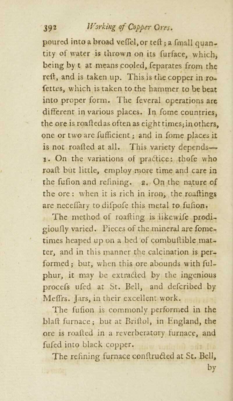 poured into a broad veffel, or teft ; a frnall quan- tity of water is thrown on its furface, which, being by t at means cooled, feparates from the reft, and is taken up. This is the copper in ro- fettes, which is taken to the hammer to be beat into proper form. The feveral operations are different in various places. In fome countries, the ore is roaftedas often as eight times; in others, one or two are fufficient ; and in fome places it is not roafted at all. This variety depends— i. On the variations of pra&ice: thofe who road but little, employ more time and care in the fufion and refining. 2. On the nature of the ore : when it is rich in iron, the roaftings are neceffary todifpofe this metal to fufion. The method of roafting is iikewife prodi- gioufly varied. Pieces of the mineral are fome- times heaped up on a bed of combuftible mat- ter, and in this manner the calcination is per- formed ; but, when this ore abounds with ful- phur, it may be extracted by the ingenious procefs ufed at St. Bell, and defcribed by Meffrs. Jars, in their excellent work. The fufion is commonly performed in the blaft furnace; but at Briftol, in England, the ore is roafted in a reverberatory furnace, and fufed into black copper. The refining furnace conftrufled at St. Bell, by