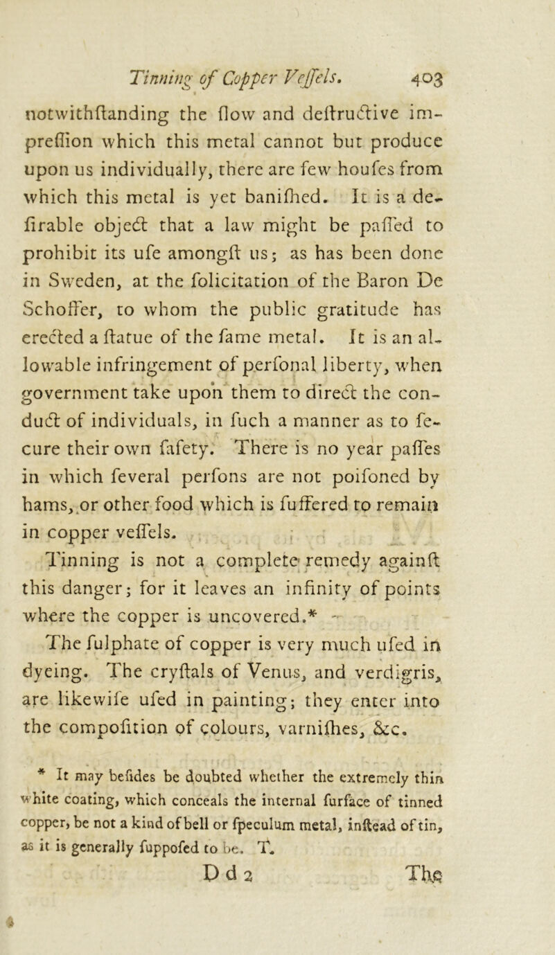 4°3 Tinning of Copper Vcffels. notwithftanding the flow and deftruftive im- preflion which this metal cannot but produce upon us individually, there are few houfes from which this metal is yet banifhed. It is a de- li r able objedl that a law might be pafled to prohibit its ufe amongft us; as has been done in Sweden, at the folicitation of the Baron De Schoffer, to whom the public gratitude has erected a ftatue of the fame metal. It is an aL lowable infringement of perfonal liberty, when government take upon them to direct the con- duct of individuals, in fuch a manner as to fe~ cure their own fafety. There is no year pafles in which feveral perfons are not poifoned by hams, or other food which is fuffered to remain in copper veffels. Tinning is not a complete remedy again ft « v this danger; for it leaves an infinity of points where the copper is uncovered.* - The fulphate of copper is very much ufed in dyeing. The cryftals of Venus, and verdigris, are like wife ufed in painting; they enter into the compofition of colours, varnifhes, &c. ' * A . À * It may befides be doubted whether the extremely thin white coating, which conceals the internal furface of tinned copper, be not a kind of bell or fpeculum metal, inftead of tin, as it is generally fuppofed to be. T* D d 2 The