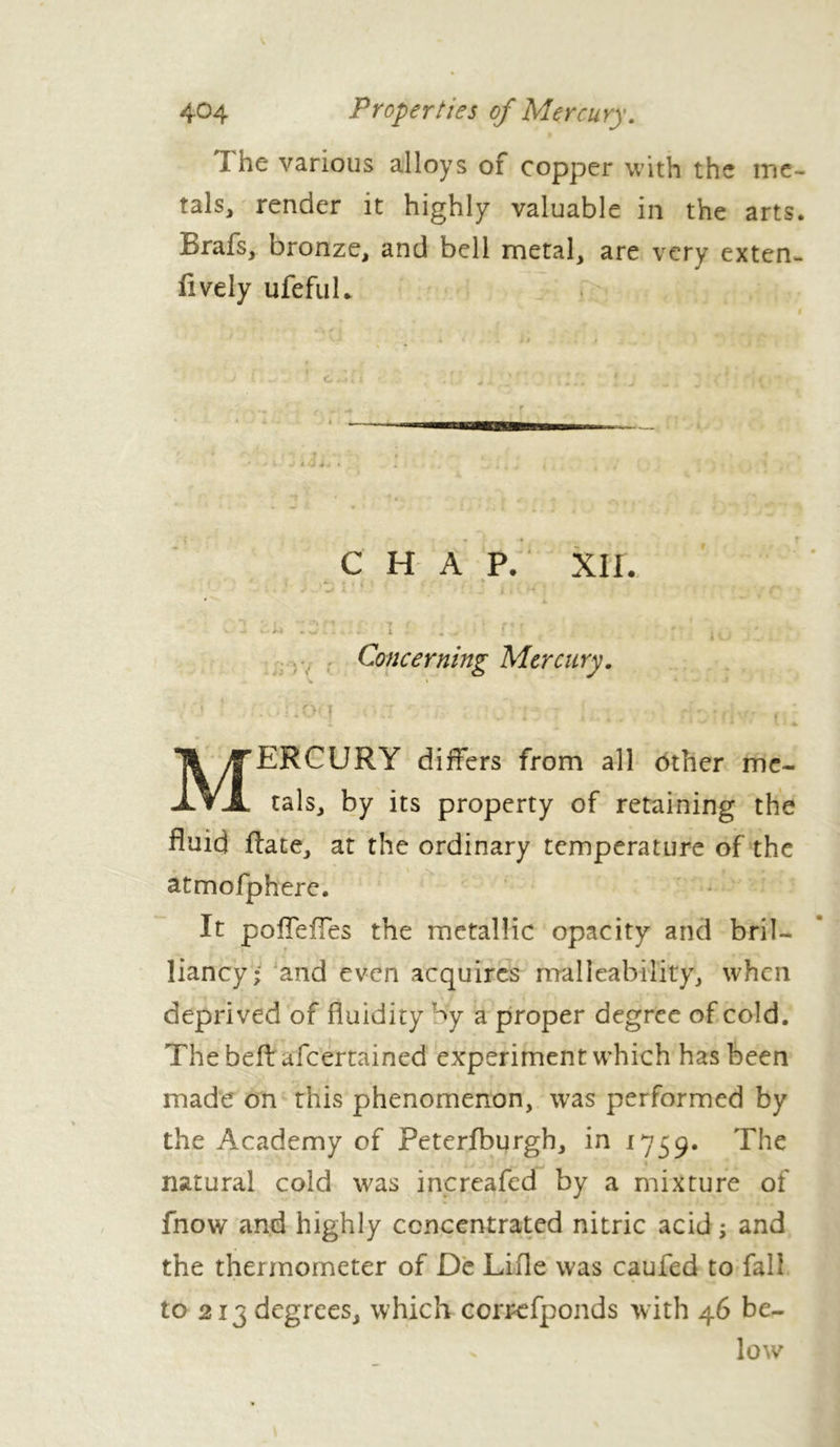 Î he various alloys of copper with the me- tals, render it highly valuable in the arts. Brafs, bronze, and bell metal, are very extern lively ufefuL atmofphere. It pofieffes the metallic opacity and bril- liancy- and even acquires malleability, when deprived of fluidity Wy a proper degree of cold. The befb afcertained experiment which has been made on this phenomenon, was performed by the Academy of Peterfburgh, in 1759. The natural cold was increafed by a mixture of fnow and highly concentrated nitric acid -, and the thermometer of De Lille was caufed to fall to 213 degrees, which correfponds with 46 be- C H A P. XII. Concerning Mercury. ERCURY differs from all other me- tals, by its property of retaining the fluid flate, at the ordinary temperature of the low