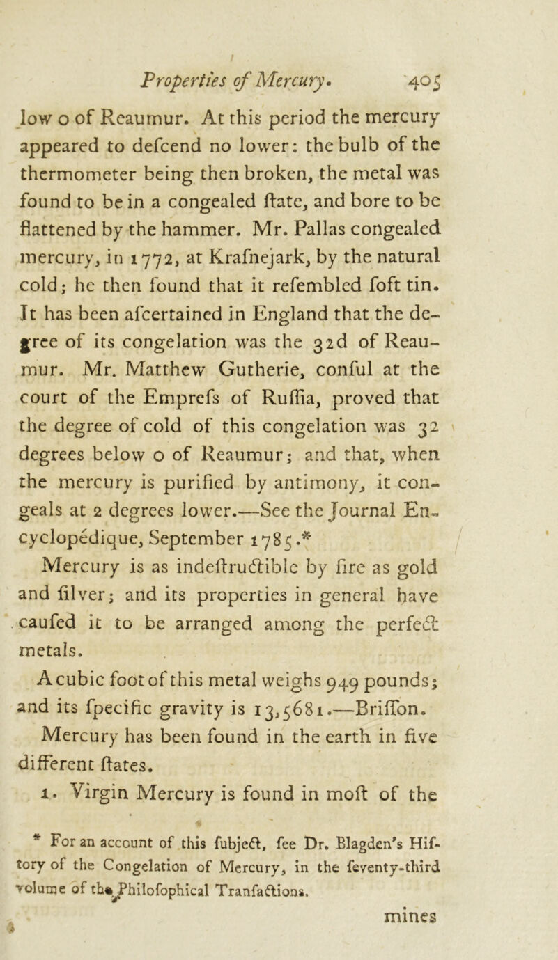 low o of Reaumur. At this period the mercury V appeared to defcend no lower: the bulb of the thermometer being then broken, the metal was found to be in a congealed Rate, and bore to be flattened by the hammer. Mr. Pallas congealed mercury, in 1772, at Krafnejark, by the natural cold; he then found that it refembled foft tin. It has been alcertained in England that the de- gree of its congelation was the of Reau- mur. Mr. Matthew Gutherie, conful at the court of the Emprefs of Ruffia, proved that the degree of cold of this congelation was 32 degrees below o of Reaumur; and that, when the mercury is purified by antimony, it con- geals at 2 degrees lower.—See the Journal En- cyclopédique, September 1785.* Mercury is as indeftrucftible by fire as gold and lilver; and its properties in general have . caufed it to be arranged among the perfect metals. A cubic foot of this metal weighs 949 pounds; and its fpecific gravity is 13,5681.—BrilTon. Mercury has been found in the earth in five different flates. 1. Virgin Mercury is found in mo ft of the * For an account of this fubjeft, fee Dr. Blagden’s Hif- tory of the Congelation of Mercury, in the feventy-third volume of tht^Philofophical Tranfaftions. I mines