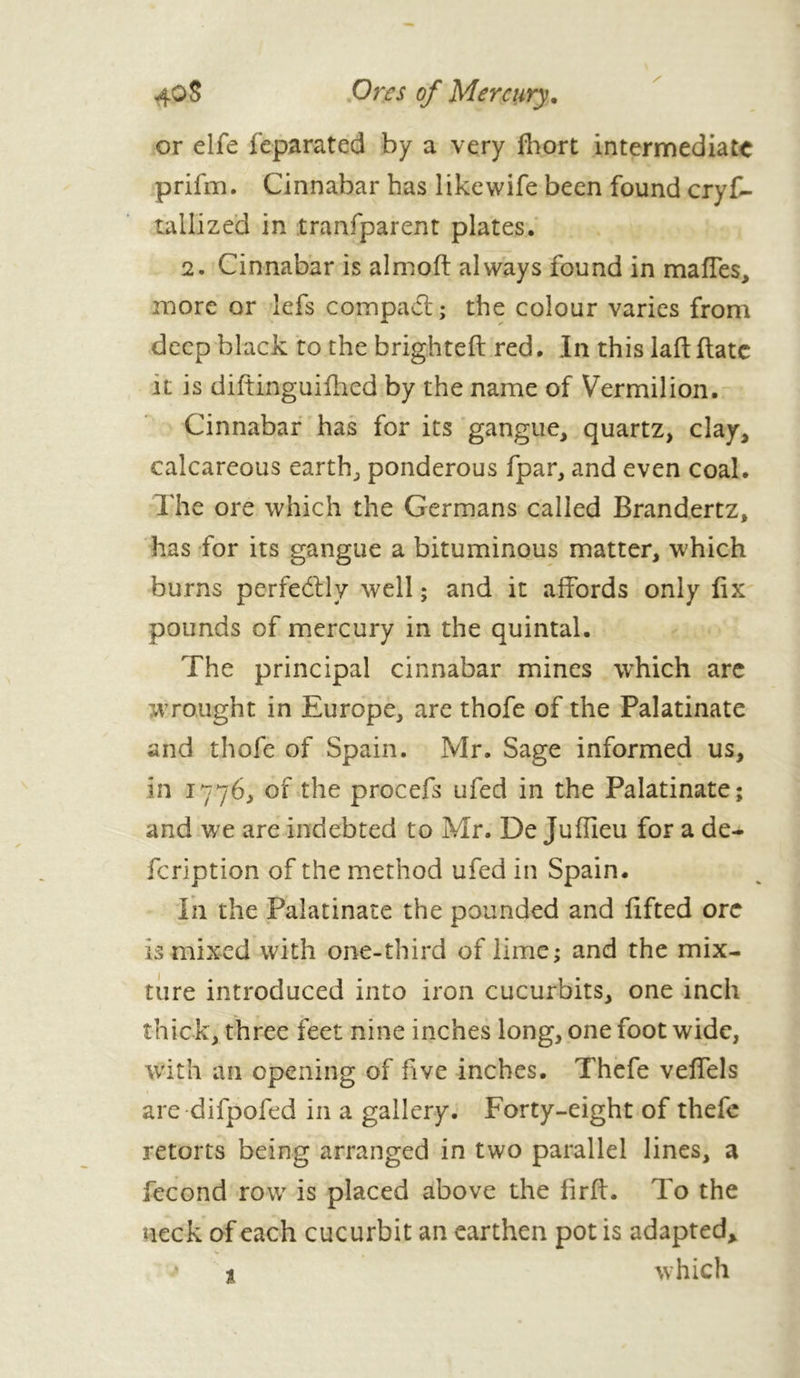 or elfe feparated by a very fhort intermediate prifm. Cinnabar has likewife been found crys- tallized in transparent plates. 2. Cinnabar is almoft always found in maffes, more or lefs compact; the colour varies from deep black to the brighteft red. In this laft (late it is diftinguifhed by the name of Vermilion. Cinnabar has for its gangue, quartz, clay, calcareous earth, ponderous fpar, and even coal. The ore which the Germans called Brandertz, has for its gangue a bituminous matter, which burns perfectly well ; and it affords only fix pounds of mercury in the quintal. The principal cinnabar mines which are wrought in Europe, are thofe of the Palatinate and thofe of Spain. Mr. Sage informed us, in 1776, of the procefs ufed in the Palatinate; and we are indebted to Mr. De Juflieu for a de- feription of the method ufed in Spain. In the Palatinate the pounded and lifted ore is mixed with one-third of lime; and the mix- ture introduced into iron cucurbits, one inch thick, three feet nine inches long, one foot wide, with an opening of five inches. Thefe veffels are difpofed in a gallery. Forty-eight of thefe retorts being arranged in two parallel lines, a fécond row is placed above the firft. To the neck of each cucurbit an earthen pot is adapted, » t which