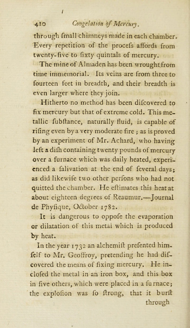 410 Congelation of Mercury. through fmall chimneys made in each chamber. Every repetition of the procefs affords from twenty-five to fixty quintals of mercury. The mine of Almaden has been wrought from time immemorial. Its veins are from three to fourteen feet in breadth, and their breadth is even larger where they join. Hitherto no method has been difeovered to fix mercury but that of extreme cold. This me- tallic fubflance, naturally fluid, is capable of riling even by a very moderate fire ; as is proved by an experiment of Mr. Achard, who having left a difh containing twenty pounds of mercury over a furnace which was daily heated, experi- enced a falivation at the end of feveral days; as did like wife two other perfons who had not quitted the chamber. He eflimates this heat at about eighteen degrees of Reaumur.—Journal de Phyfique, October 1782. It is dangerous to oppofe the evaporation or dilatation of this metal which is produced by heat. In the year 1732 an alchemifl: prefented him- felf to Mr. Geoffroy, pretending he had dif- eovered the means of fixing mercury. He in- clofed the metal in an iron box, and this box in five others, which wTere placed in a furnace; the explofion was fo ftrong, that it burft through