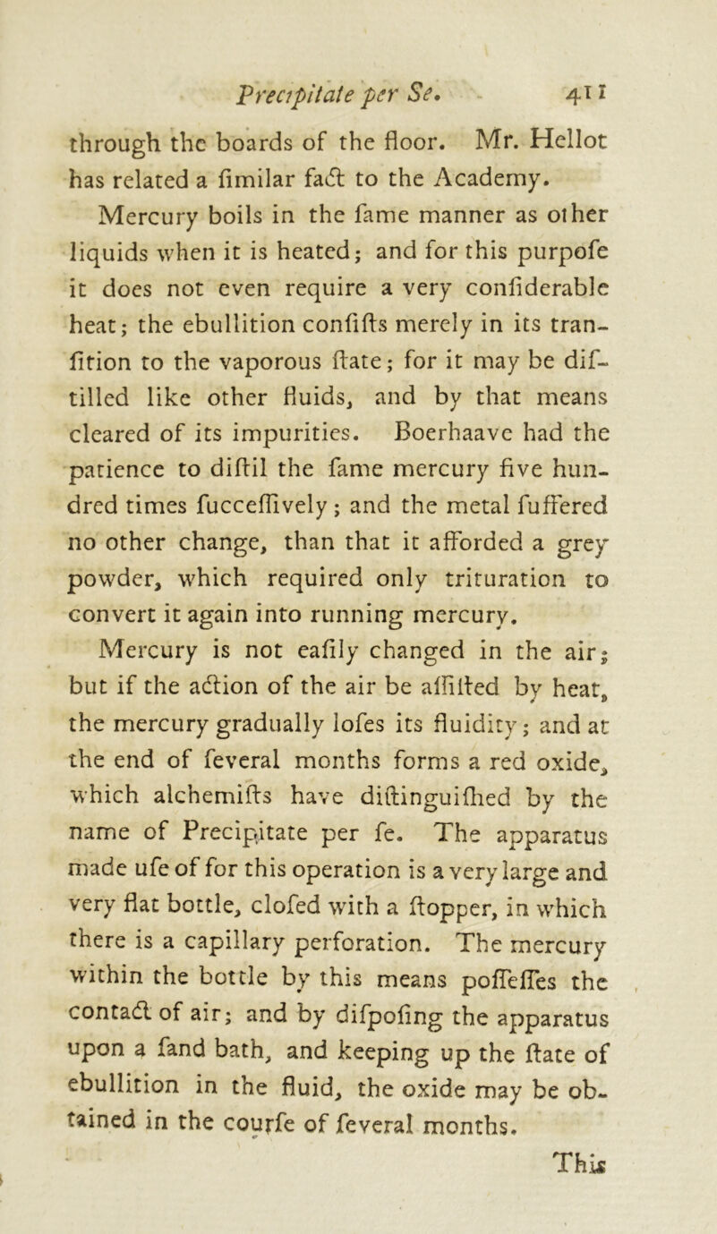 through the boards of the floor. Mr. Hcllot has related a fimilar fadt to the Academy. Mercury boils in the fame manner as other liquids when it is heated; and for this purpofe it does not even require a very confiderable heat; the ebullition confifts merely in its tran- fition to the vaporous date ; for it may be dif- tilled like other fluids, and by that means cleared of its impurities. Boerhaave had the patience to diftil the fame mercury five hun- dred times fucceffively ; and the metal fuffered no other change, than that it afforded a grey powder, which required only trituration to convert it again into running mercury. Mercury is not eafily changed in the air; but if the adiion of the air be allilfed by heat, the mercury gradually lofes its fluidity; and at the end of feveral months forms a red oxide, which aichemifts have diftinguifhed by the name of Precipitate per fe. The apparatus made ufe of for this operation is a very large and very flat bottle, clofed with a ftopper, in which there is a capillary perforation. The mercury within the bottle by this means poffefies the contadl of air; and by difpofing the apparatus upon a fand bath, and keeping up the ftate of ebullition in the fluid, the oxide may be ob- tained in the courfe of feveral months. This