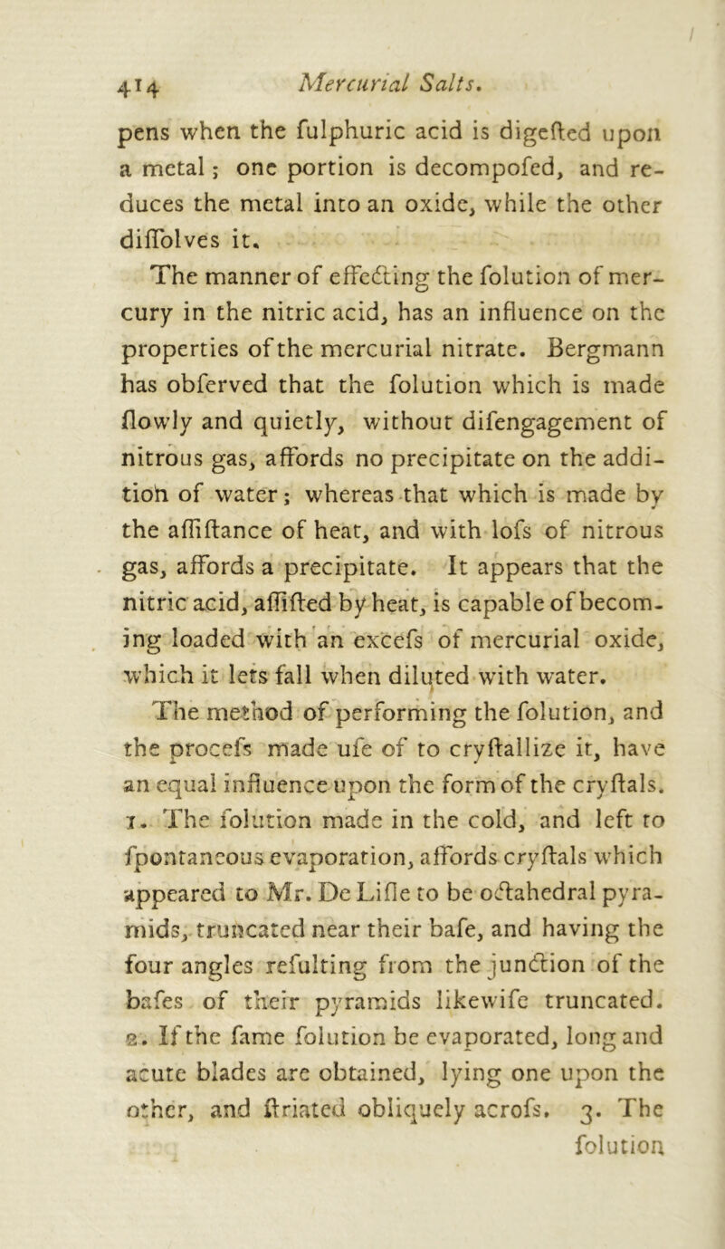 4*4 pens when the fulphuric acid is digefted upon a metal ; one portion is decompofed, and re- duces the metal into an oxide, while the other diffolves it* The manner of effecting the folution of mer- cury in the nitric acid, has an influence on the properties of the mercurial nitrate. Bergmann has obferved that the folution which is made flowly and quietly, without difengagement of nitrous gas, affords no precipitate on the addi- tioh of water; whereas that which is made bv 9 the affiftance of heat, and with lofs of nitrous gas, affords a precipitate. It appears that the nitric acid, affifled by heat, is capable of becom- ing loaded with an excefs of mercurial oxide, which it lets fall when diluted with water. The method of performing the folution, and the procefs made ufe of to cryffallize it, have an equal influence upon the form of the cryffals. x. The folution made in the cold, and left to fpontaneous evaporation, affords cryffals which appeared to Mr. De Lifle to be octahedral pyra- mids, truncated near their bafe, and having the four angles refulting from the junction of the bafes of their pyramids likewife truncated. 2 . If the fame folution be evaporated, long and acute blades are obtained, lying one upon the other, and ft dated obliquely acrofs, 3. The folution