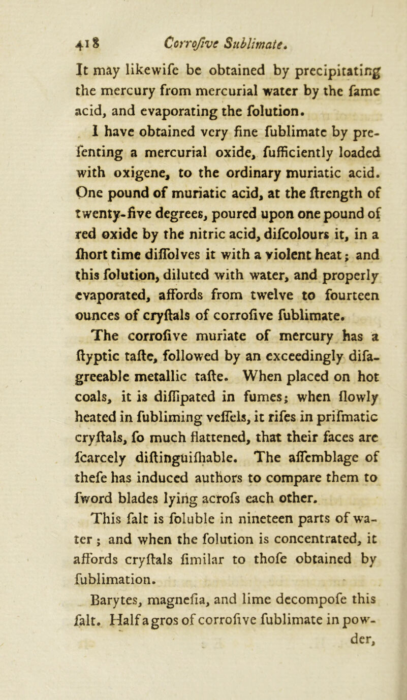 4-1 $ Corrofive Sublimate* It may likewife be obtained by precipitating the mercury from mercurial water by the fame acid, and evaporating the folution. I have obtained very fine fublimatc by pre- fenting a mercurial oxide, fufficiently loaded with oxigene, to the ordinary muriatic acid. One pound of muriatic acid, at the ftrength of twenty-five degrees, poured upon one pound of red oxide by the nitric acid, difcolours it, in a fhort time diflolves it with a violent heat ; and this folution, diluted with water, and properly evaporated, affords from twelve to fourteen ounces of cryftals of corrofive fublimate. The corrofive muriate of mercury has a flyptic tafte, followed by an exceedingly difa- greeable metallic tafte. When placed on hot coals, it is diflipated in fumes; when (lowly heated in fubliming veffels, it rifes in prifmatic cryftals, fo much flattened, that their faces arc fcarcely diftinguifhable. The affemblage of thefe has induced authors to compare them to fword blades lying acrofs each other. This fait is foluble in nineteen parts of wa- ter ; and when the folution is concentrated, it affords cryftals fimilar to thofe obtained by fublimation. Barytes, magnefia, and lime decompofe this fait. Half a gros of corrofive fublimate in pow- der.