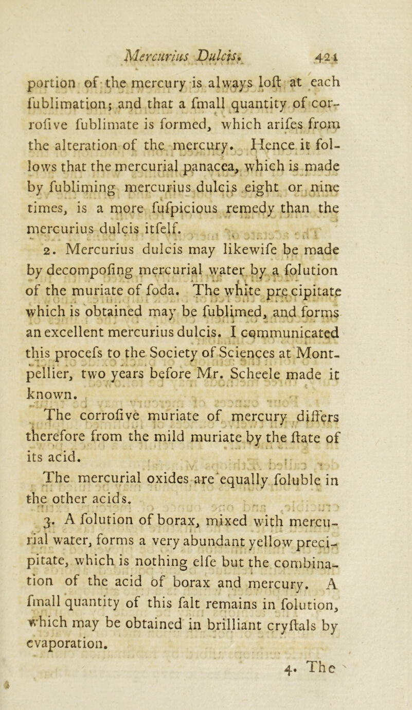 portion of the mercury is always loft at each lublimation; and that a fmall quantity of cor- rofive fublimate is formed, which arifes from » • * the alteration of the mercury. Hence it fol- lows that the mercurial panacea, which is made by fubliming mercurius dulcis eight or nine times, is a more fufpicious remedy than the mercurius dulcis itfelf. • ' ... • • ' 2. Mercurius dulcis may likewife be made by decompofing mercurial water by a folution • *-■ « ^ • - * of the muriate of foda. The white pre cipitate which is obtained may be fublimed, and forms an excellent mercurius dulcis. I communicated this procefs to the Society of Sciences at Mont- pellier, two years before Mr. Scheele made it * - i < w ± a ■ *— V# 4 » - : . • . * ^ known. -c • '• ^. * . -, ^- ■ *( ■ t The corrofive muriate of mercury differs • ‘ i i * • ■ v j* • » • - * * » ■* * » f therefore from the mild muriate by the hate of its acid. » The mercurial oxides are equally foluble in the other acids, ' r • . * ■ •*'* • > *. * ' v ^ i m < J â «, • « i i \ « 3. A folution of borax, mixed with mercu- rial water, forms a very abundant yellow preci- pitate, which is nothing elfe but the combina- tion of the acid of borax and mercury. A fmall quantity of this fait remains in folution, which may be obtained in brilliant cryftals by evaporation. 4. The