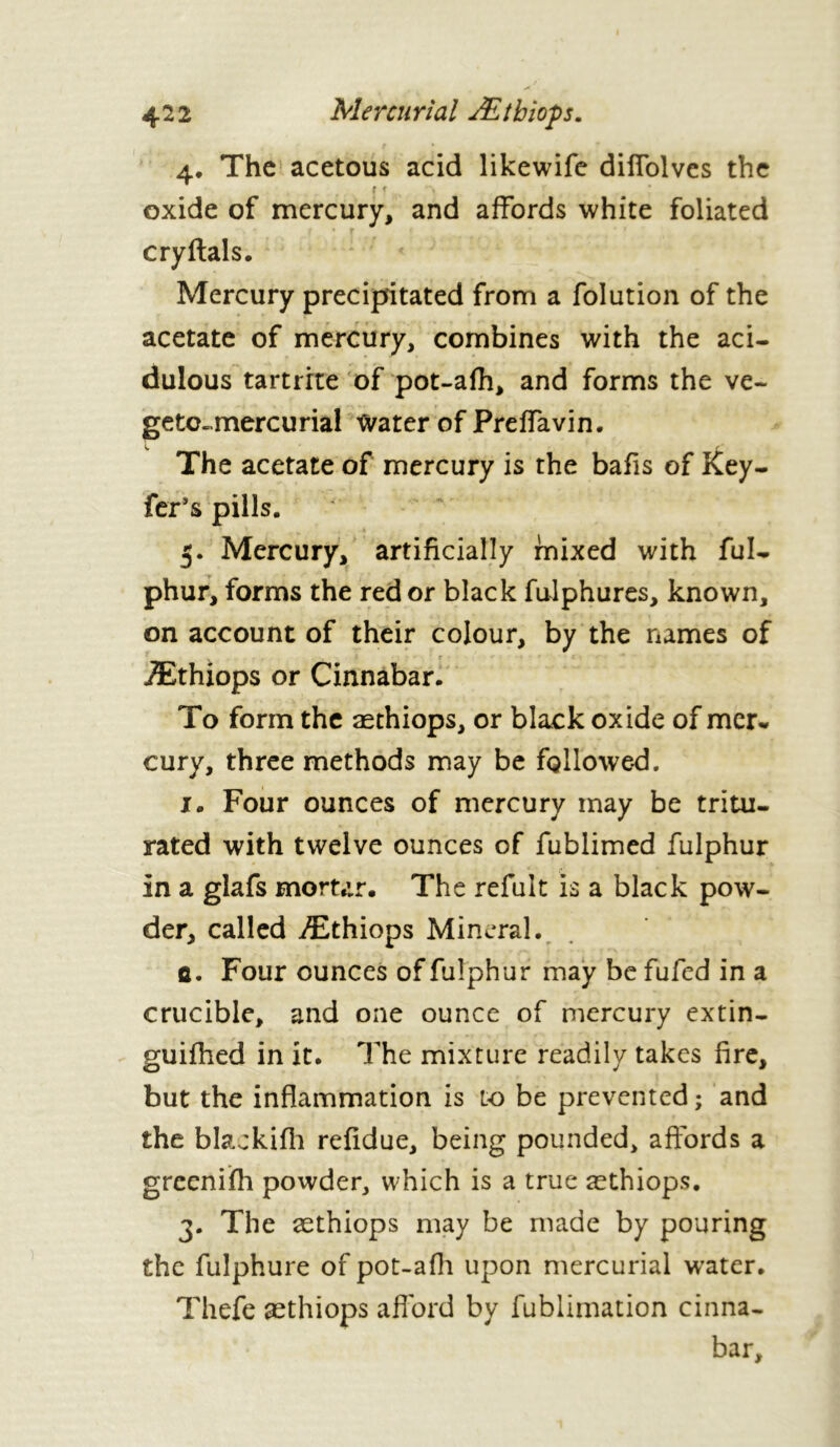 4. The acetous acid likewife dilfolves the r r > ; oxide of mercury, and affords white foliated cryftals. Mercury precipitated from a folution of the acetate of mercury, combines with the aci- dulous tartrite of pot-afh, and forms the ve~ getc~mercurial tvater of Preffavin. The acetate of mercury is the bafis of Key- fer’s pills. 5. Mercury, artificially mixed with ful- phur, forms the red or black fulphures, known, on account of their colour, by the names of Æthiops or Cinnabar. To form the æthiops, or black oxide of mer- cury, three methods may be followed. j. Four ounces of mercury may be tritu- rated with twelve ounces of fublimed fulphur in a glafs mortar. The refait is a black pow- der, called Æthiops Mineral. û. Four ounces of fulphur may be fufed in a crucible, and one ounce of mercury extin- guifhed in it. The mixture readily takes fire, but the inflammation is lo be prevented ; and the blackifli refidue, being pounded, affords a greenifh powder, which is a true æthiops. 3. The æthiops may be made by pouring the fulphure of pot-afh upon mercurial w'ater. Thefe æthiops afford by fublimation cinna- bar.