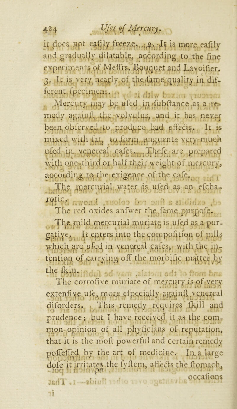 it docs not eafily freeze.,is more eafily and gradually dilatable, according to the fine experiments of Mefirs. Ifouguet and Lavoifier. 3. It is, y pry. nearly, of the-fame, quality in dif- ferent fpecimens. ... ».»• Mercui:y jnaj pp ufed in Tubftance as a re- medy aga\nif 4ye; volvulus and if has. never been, obier y ed.fo produce bad effects. It is * ** ■ •* . . . • * < mixed with fat, taJfarm,.unguents very much ufed i|i.. venereal cafes,.. Thefe are prepared ^ ' -J  Ù i . .'lii * «. . *■ \yith orie-third or half their weight of mercury, accordjug to the exigenee. of - the cafe, • The. merçunal wafer is ufed as an efeha- rev tic. . The red oxides anfwer the fame, pnrppfe. The in.iId mercurial muriate is ufed as. a pur- g^tiye. It enters into the cpmpofjuon of pills which are ufed in venereal cafes, with the in- tendon of carrying off the morbific mfttei by the flym. ». , . , J ’ ) i IJ J . i } > *' • If • ■... * i L .tiit ■ i til.il 1 The corrofive muriate of mercury is ofivery extenfive ufe, rnoi.e especially againft,venereal , * • • ■ ...» ...» disorders. This remedy requires fki 11 and prudence; but I have received it as the com- mon opinion of all phyilcians of reputation, that it is the moll powerful and certain remedy poffeflcd by the art of medicine. Ire a large dole it irritate* the fyfiem, affects the flomach, !<'f ! pr •* f n r v occalions sen i • 1 V j 1