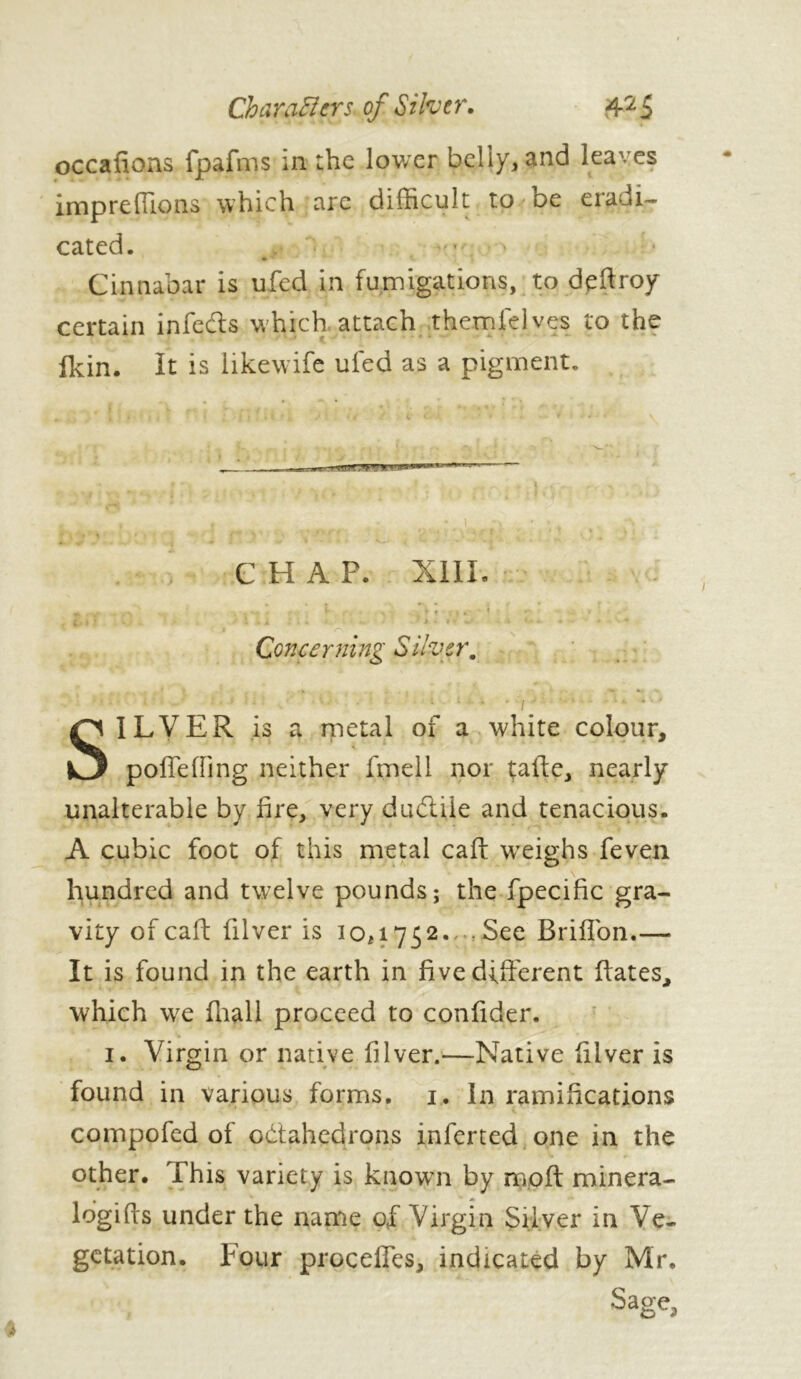 oc calions fpafms in the lower bellyv-and leaves impreffions which are difficult to be eradi- cated. *■ Cinnabar is ufed in fumigations, to deftroy certain ip feds which attach themfelves to the flein. It is like wife ufed as a pigment. . CHAP. XIII Concerning Silver, SILVER is a metal of a white colour, poflfefiing neither fmell nor tafte, nearly unalterable by fire, very dudtile and tenacious. A cubic foot of this metal caff weighs feven hundred and twelve pounds; the fpecific gra- vity of call: filver is 10,1752..-. See Briffon.— It is found in the earth in five different ffates, which we fhall proceed to confider. 1. Virgin or native filver.—Native lilver is found in various forms. 1. In ramifications compofed of octahedrons inferted one in the other. This variety is known by rryoft minera- lbgifts under the name of Virgin Silver in Ve- getation. Four proceffcs, indicated by Mr. Sage,