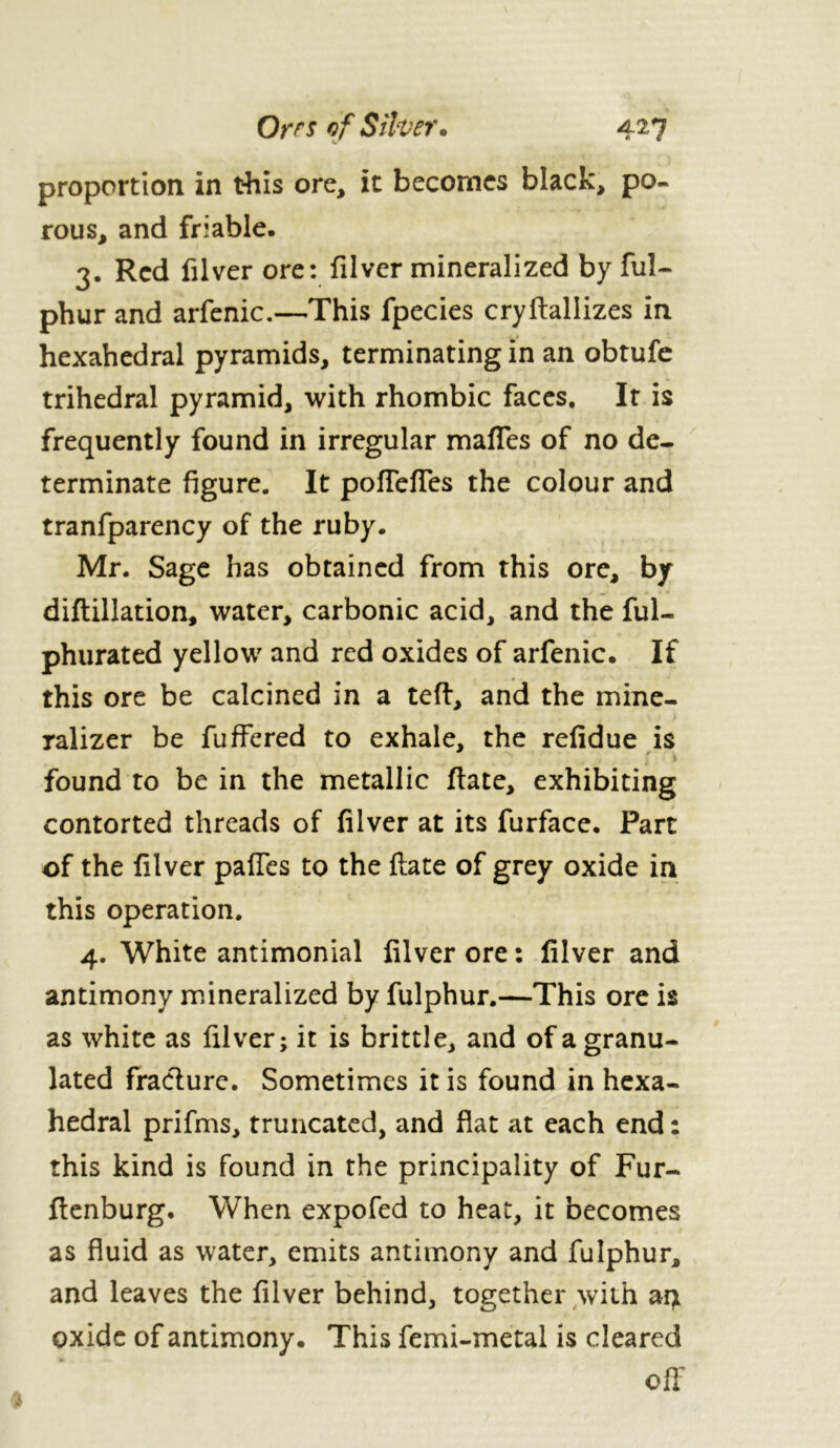 proportion in this ore, it becomes black, po- rous, and friable. 3. Red filver ore: filver mineralized by ful- phur and arfenic.—This fpecies cryftallizes in hexahedral pyramids, terminating in an obtufe trihedral pyramid, with rhombic faces. It is frequently found in irregular maffes of no de- terminate figure. It poffeffes the colour and tranfparency of the ruby. Mr. Sage has obtained from this ore, by diftillation, water, carbonic acid, and the ful- phurated yellow and red oxides of arfenic. If this ore be calcined in a teft, and the mine- ralizer be fuffered to exhale, the refidue is ' » found to be in the metallic ftate, exhibiting contorted threads of filver at its furface. Part of the filver paffes to the ftate of grey oxide in this operation. 4. White antimonial filver ore : filver and antimony mineralized by fulphur.—This ore is as white as filver; it is brittle, and of a granu- lated fracture. Sometimes it is found in hexa- hedral prifms, truncated, and flat at each end : this kind is found in the principality of Fur- ftenburg. When expofed to heat, it becomes as fluid as water, emits antimony and fulphur, and leaves the filver behind, together with ai> oxide of antimony. This femi-metal is cleared off