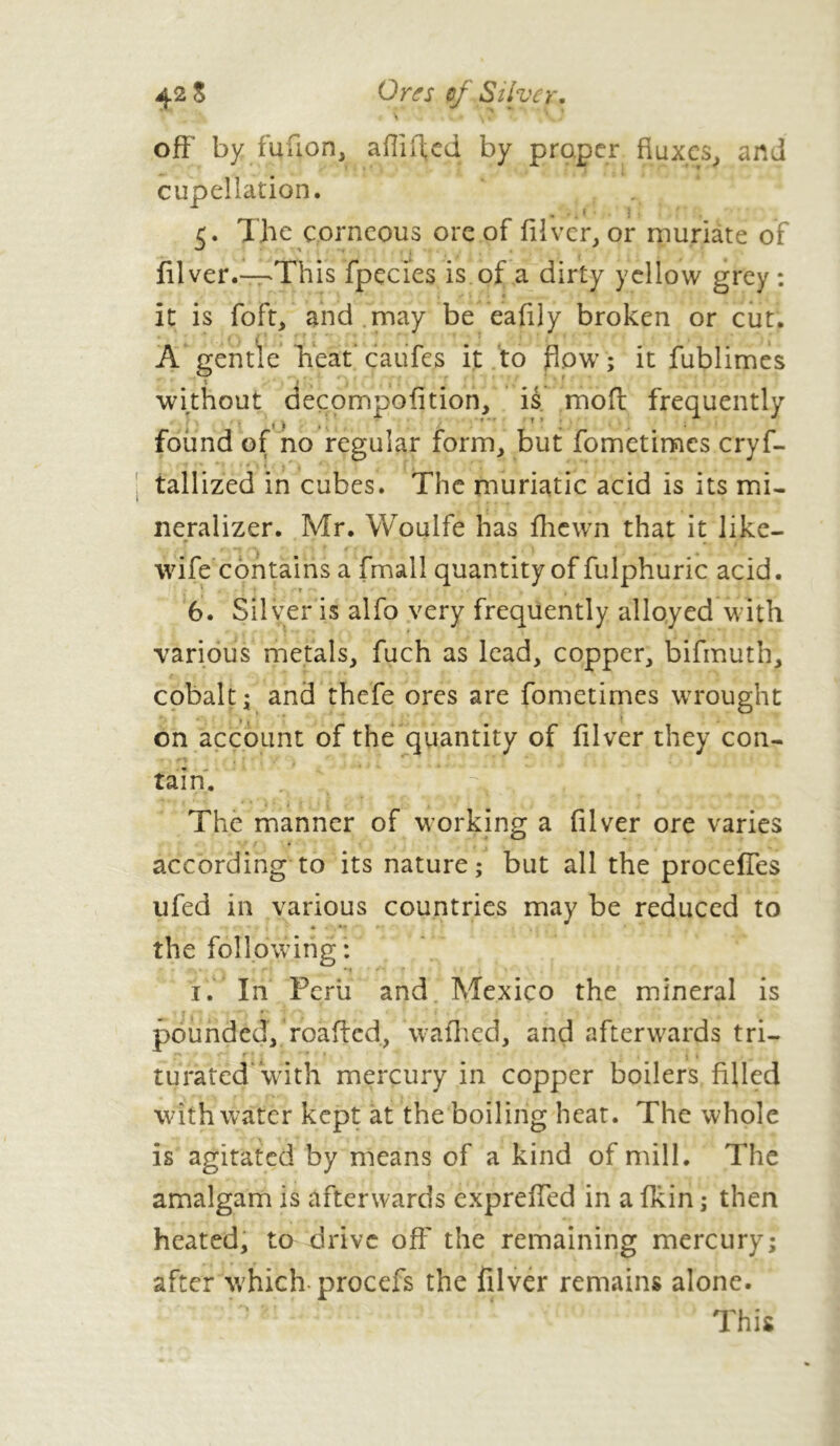 42 S Or if s cf Silver. \ \ » . *. . off' by fufion, afliffed by proper fluxes, and cupellation. 5. The corneous ore of filver, or muriate of filver.—'This fpçcies is of a dirty yellow grey : it is foft, and may be eafily broken or cut. A gentle heat caufes it to flow; it fublimes without aecpmpofition, is moft frequently found of no regular form, but fometimes crys- tallized in cubes. The muriatic acid is its mi- neralizer. Mr. Woulfe has fhewn that it like- wife contains a fmall quantity of fulphuric acid. * r 6. Silver is alfo very frequently alloyed with various metals, fuch as lead, copper, bifmuth, cobalt; and thefe ores are fometimes wrought » *  ? on account of the quantity of filver they con- tain. The manner of working a filver ore varies according to its nature; but all the proceffes ufed in various countries may be reduced to the following: I. In Peril and Mexico the mineral is pounded, roaffed, waffled, and afterwards tri- r ' ' t . ♦ » turated with mercury in copper boilers filled with water kept at the boiling heat. The whole is agitated by means of a kind of mill. The amalgam is afterwards expreffed in a fkin ; then heated, to drive off the remaining mercury; after which procefs the filver remains alone. This