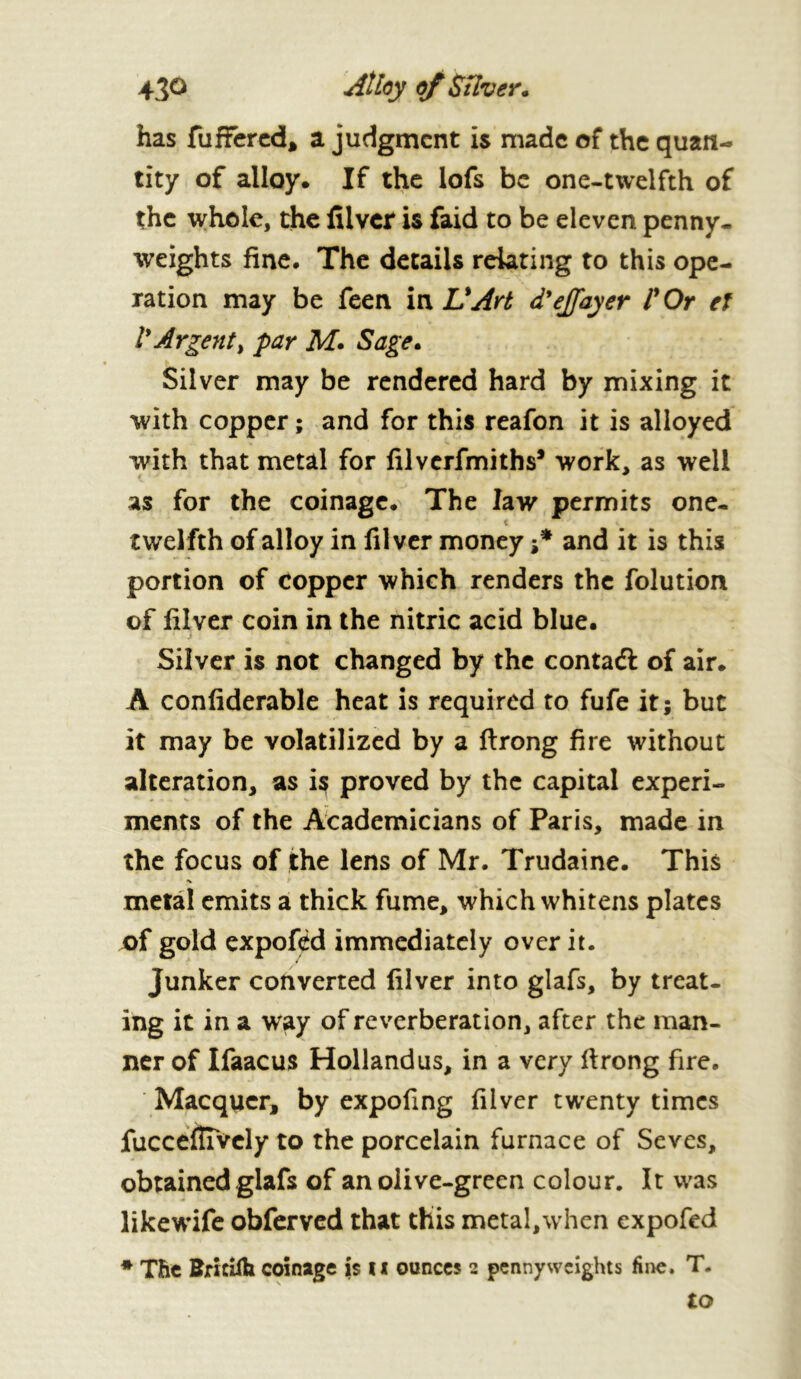 43q Alloy of Stiver. has fufFered, a judgment is made of the quan- tity of alloy. If the lofs be one-twelfth of the whole, the filver is faid to be eleven penny- weights fine. The details relating to this ope- ration may be feen in L'Art d'ejfayer l'Or et V Argent, par M* Sage. Silver may be rendered hard by mixing it with copper ; and for this reafon it is alloyed with that metal for filverfmiths* work, as well as for the coinage. The law permits one- c twelfth of alloy in filver money %* and it is this portion of copper which renders the folution of filver coin in the nitric acid blue. ■ j Silver is not changed by the contait of air. A confiderable heat is required to fufe it; but it may be volatilized by a ftrong fire without alteration, as is proved by the capital experi- ments of the Academicians of Paris, made in the focus of the lens of Mr. Trudaine. This metal emits a thick fume, which whitens plates of gold expofèd immediately over it. Junker converted filver into glafs, by treat- ing it in a way of reverberation, after the man- ner of Ifaacus Holland us, in a very firong fire. Macqucr, by expofing filver twenty times fuccefîTvely to the porcelain furnace of Seves, obtained glafs of an olive-green colour. It was likewife obferved that this metal,when expofed * The Bmilh coinage is u ounces 2 pennyweights fine. T. to