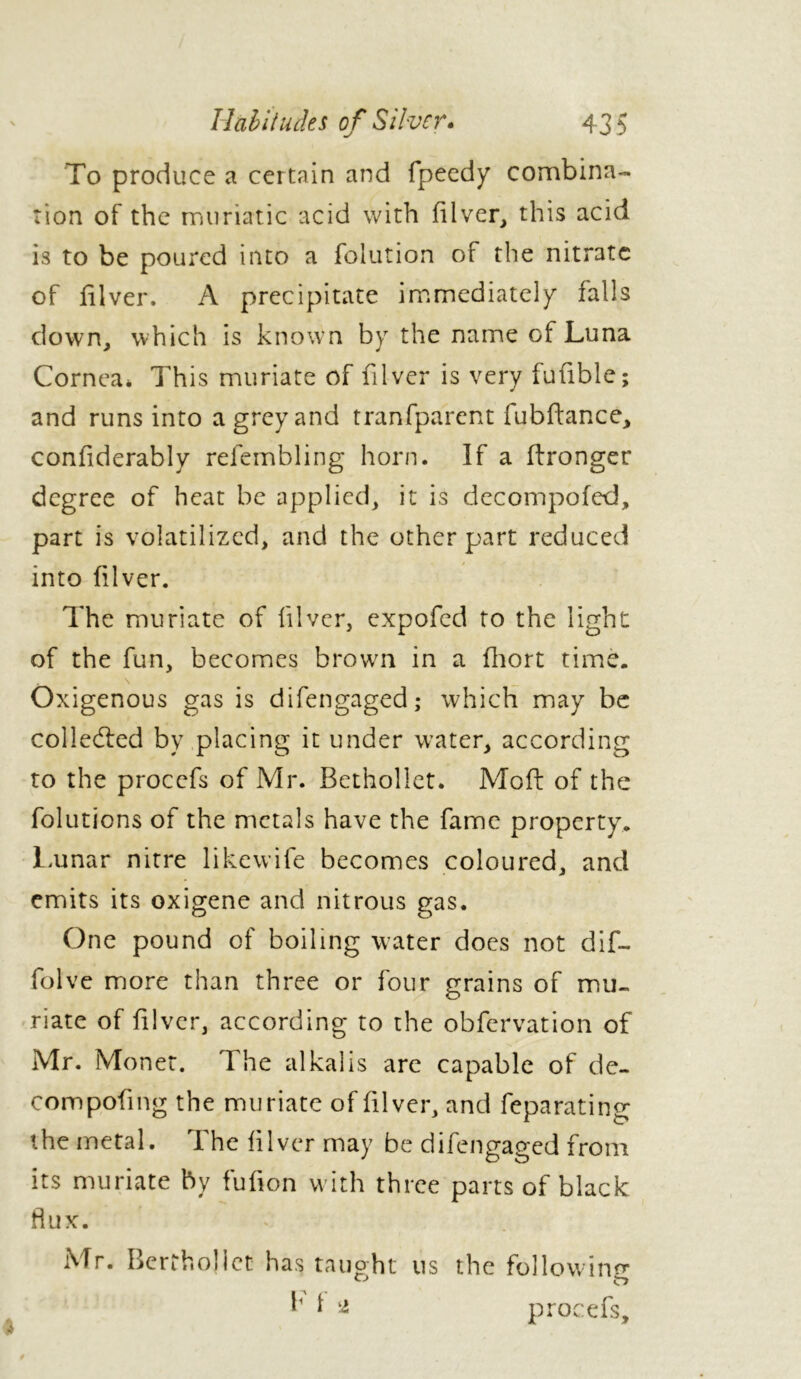 To produce a certain and fpeedy combina- tion of the muriatic acid with filver, this acid is to be poured into a fblution of the nitrate of filver. A precipitate immediately falls down, which is known by the name of Luna Cornea* This muriate of filver is very fufible; and runs into a grey and tranfparcnt fubftance, confiderably refembling horn. If a Wronger degree of heat be applied, it is decompofed, part is volatilized, and the other part reduced into fiver. The muriate of fiver, expofed to the light of the fun, becomes brown in a fhort time. Oxigenous gas is difengaged; which may be collected by placing it under water, according to the procefs of Mr. Betholiet. Moft of the folutions of the metals have the fame property. Lunar nitre likewife becomes coloured, and emits its oxigene and nitrous gas. One pound of boiling water does not dif— folve more than three or four grains of mu- riate of fiver, according to the obfervation of Mr. Monet. I he alkalis are capable of de- compofng the muriate of filver, and feparating the metal. The filver may be difengaged from its muriate by fufion with three parts of black fiux. Mr. Berthollct has taught us the following 0 o ^ 1 * procefs.