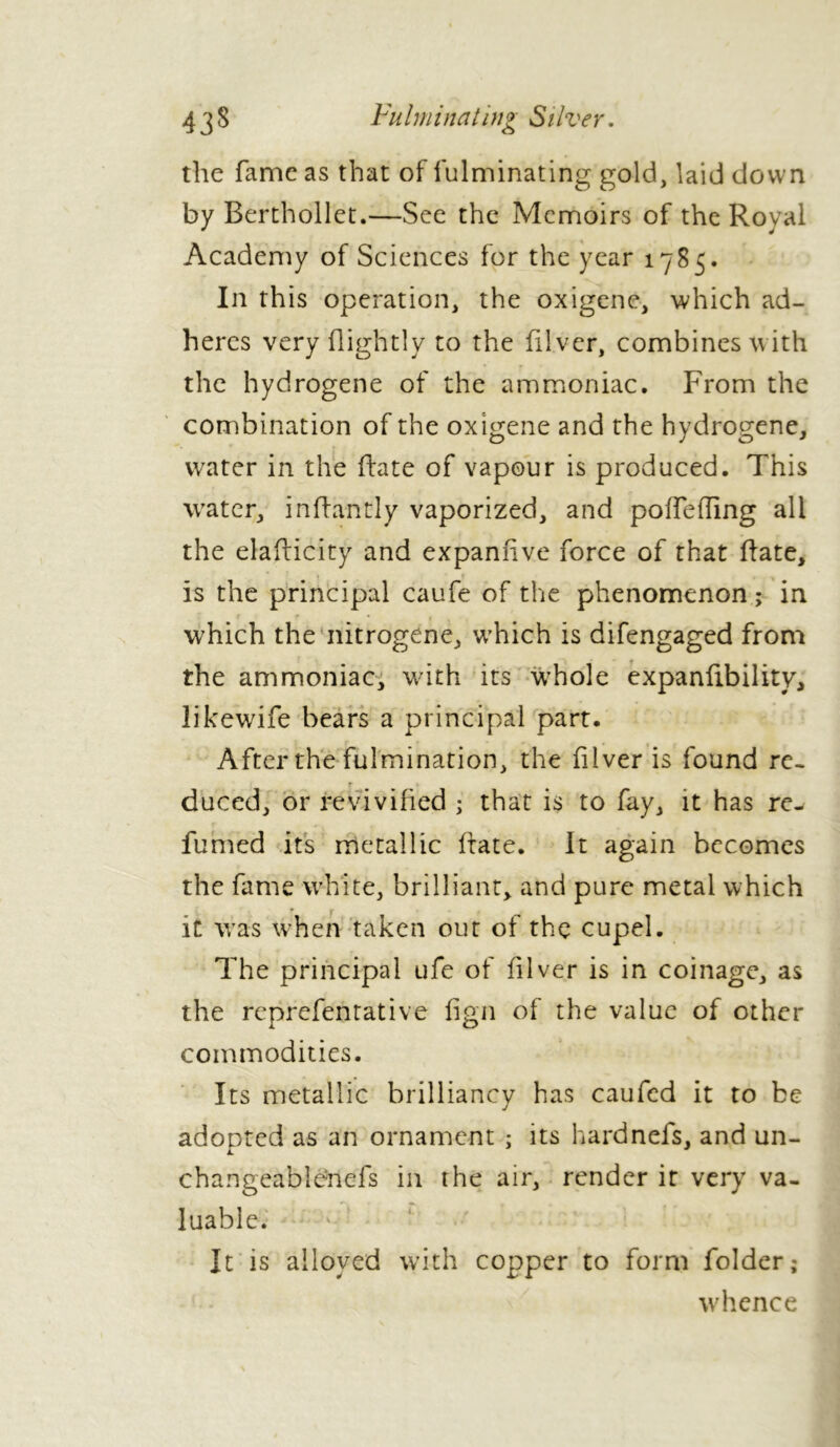 the fame as that of fulminating gold, laid down by Berthollet.—See the Memoirs of the Royal Academy of Sciences for the year 1785. In this operation, the oxigene, which ad- heres very flightly to the Hi ver, combines with the hydrogene of the ammoniac. From the combination of the oxigene and the hydrogene, water in the Hate of vapour is produced. This water, inftantly vaporized, and pofTefling all the elaHicity and expanfive force of that Hate, » » . , is the principal caufe of the phenomenon ; in • * which the nitrogene, which is difengaged from the ammoniac, with its wThole expanftbility, likewife bears a principal part. After the fulmination, the filver is found re. r duced, or revivified ; that is to fay, it has re- fumed its metallic Hate. It again becomes the fame white, brilliant, and pure metal which it was when taken out of the cupel. The principal ufe of filver is in coinage, as the reprefentative fign of the value of other commodities. Its metallic brilliancy has caufed it to be adopted as an ornament ; its hardnefs, and un- changeabienefs in the air, render ir very va- luable. It is alloyed with copper to form folder; whence