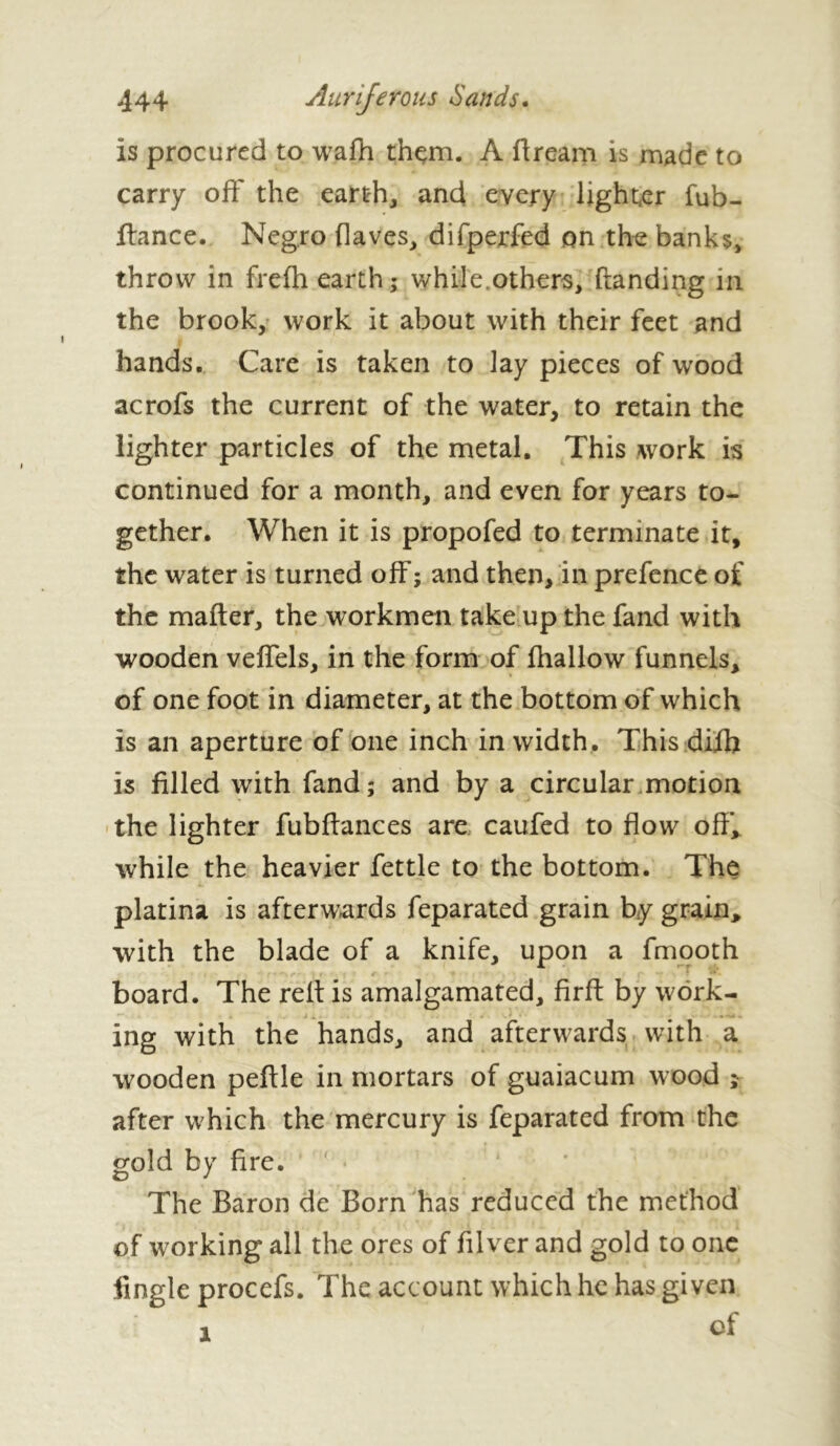 Is procured to wafh thçm. A ftrearn is made to carry off the earth, and every lighter fub- llance. Negro (laves, difperfed on the banks, throw in fre(h earth; while others, (landing in the brook, work it about with their feet and hands. Care is taken to lay pieces of wood acrofs the current of the water, to retain the lighter particles of the metal. This work is continued for a month, and even for years to- gether. When it is propofed to terminate it, the water is turned off; and then, in prefence of the mailer, the workmen take up the fand with wooden velfels, in the form of (hallow funnels, of one foot in diameter, at the bottom of which is an aperture of one inch in width. This di(h is filled with fand; and by a circular motion the lighter fubftances are caufed to flow off’, while the heavier fettle to the bottom. The platina is afterwards feparated grain by grain, with the blade of a knife, upon a fmooth , ' / ' r • f # • f • • • board. The reft is amalgamated, firft by work- ing with the hands, and afterwards with a wooden peftle in mortars of guaiacum wood ; after which the mercury is feparated from the gold by fire. The Baron de Born has reduced the method of working all the ores of filver and gold to one fingle procefs. The account which he has given of i