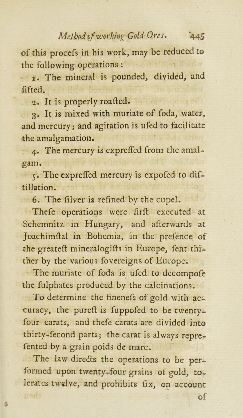 Method of working Gold Ores. 445 of this procefs in his work, may be reduced to the following operations : 1. The mineral is pounded, divided, and lifted. 2. It is properly roafted. 3. It is mixed with muriate of foda, water, and mercury; and agitation is ufed to facilitate the amalgamation. 4. The mercury is exprefied from the amal- gam. 5. The exprefied mercury is expofed to dis- tillation. 6. The filver is refined by the cupel. Thefe operations were firfl: executed at Schemnitz in Hungary, and afterwards at Joachimfial in Bohemia, in the prefence of the greatefi: mineralogifis in Europe, fent thi- ther by the various fovereigns of Europe. The muriate of foda is ufed to decompofe the fulphates produced by the calcinations. To determine the finenefs of gold with ac- curacy, the pureft is fuppofed to be twenty*, four carats, and thefe carats are divided into thirty-fecond parts; the carat is always repre-r fented by a grain poids de marc. The law diredts the operations to be per- formed upon twenty-four grains of gold, to- lerates twelve, and prohibits fix, on account of