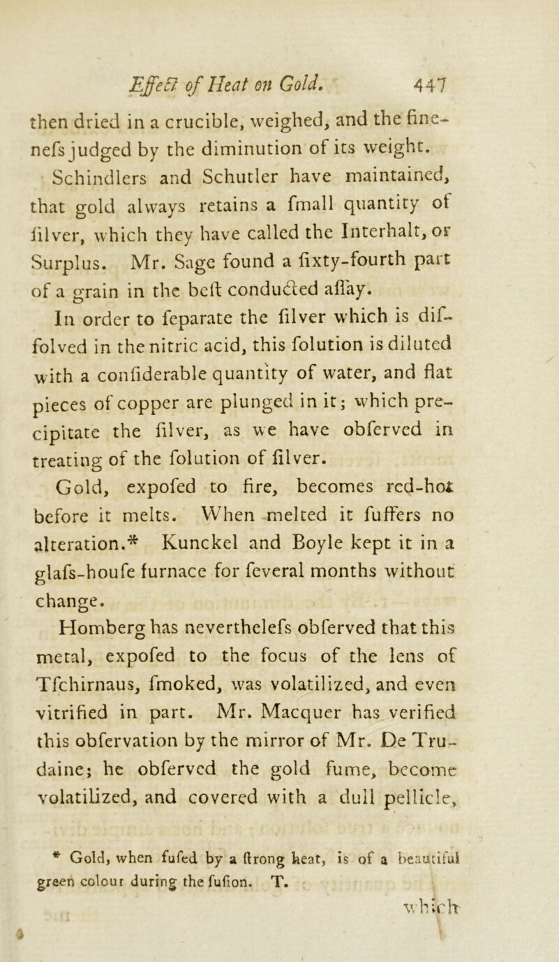 then dried in a crucible, weighed, and the fine- nefs judged by the diminution of its weight. Schindlers and Schutler have maintained, that gold always retains a fmall quantity ot iilver, which they have called the Interhalt, or Surplus. Mr. Sage found a fixty-fourth part of a grain in the bell: condu&ed allay. In order to feparate the (ilver which is dif- folved in the nitric acid, this folution is diluted with a confiderable quantity of water, and flat pieces of copper are plunged in it; which pre- cipitate the filver, as we have obferved in treating of the folution of filver. Gold, expofed to fire, becomes rcd-ho£ before it melts. When melted it fuffers no alteration.* Kunckel and Boyle kept it in a glafs-houfe furnace for feveral months without change. Homberg has neverthelefs obferved that this metal, expofed to the focus of the lens of Tfchirnaus, fmoked, w^as volatilized, and even vitrified in part. Mr. Macquer has verified this obfervation by the mirror of Mr. De Tru- daine; he obferved the gold fume, become volatilized, and covered with a dull pellicle, » * Gold, when fufed by a ftrong heat, is of a beautiful green colour during the fufion. T. which