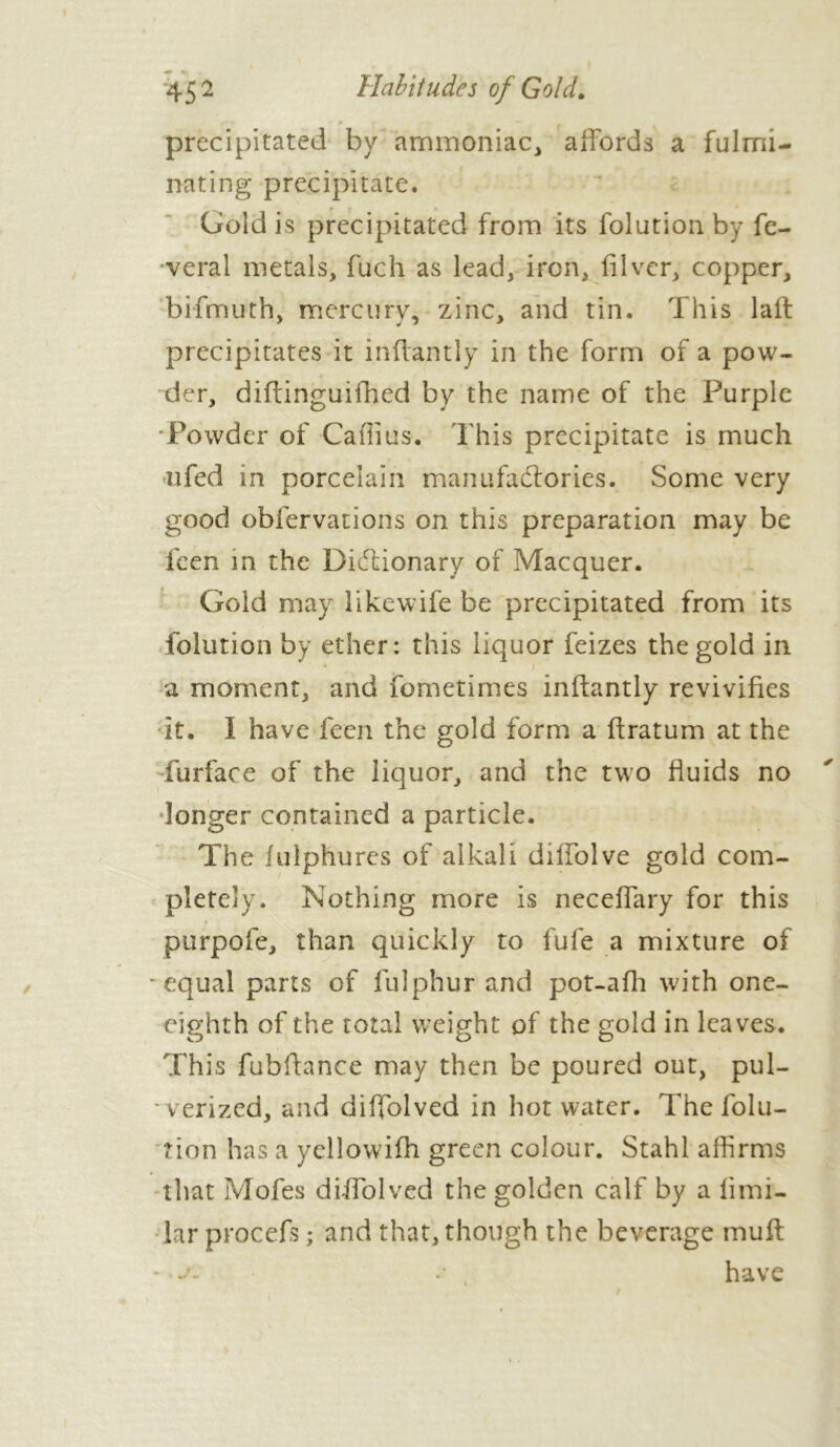 45 2 Habitudes of Gold. precipitated by ammoniac, affords a fulmi- nating precipitate. Gold is precipitated from its folution by fe- veral metals, fuch as lead, iron, iilver, copper, bifmuth, mercury, zinc, and tin. This laft precipitates it inffantly in the form of a pow- der, diffinguifhed by the name of the Purple Powder of Caffius. This precipitate is much ufed in porcelain manufactories. Some very good obfervations on this preparation may be feen in the Dictionary of Macquer. Gold may likewife be precipitated from its folution by ether: this liquor feizes the gold in a moment, and fometimes inffantly revivifies it. 1 have feen the gold form a ffratum at the furface of the liquor, and the two fluids no longer contained a particle. The fulphures of alkali diffolve gold com- pletely. Nothing more is neceffary for this purpofe, than quickly to fufe a mixture of • equal parts of fulphur and pot-afh with one- eighth of the total weight of the gold in leaves. This fubftance may then be poured out, pul- • v erized, and diffolved in hot water. The folu- rion has a yellowifh green colour. Stahl affirms that iVîofes diffolved the golden calf by a limi- lar procefs ; and that, though the beverage muff ’•a. .• have /