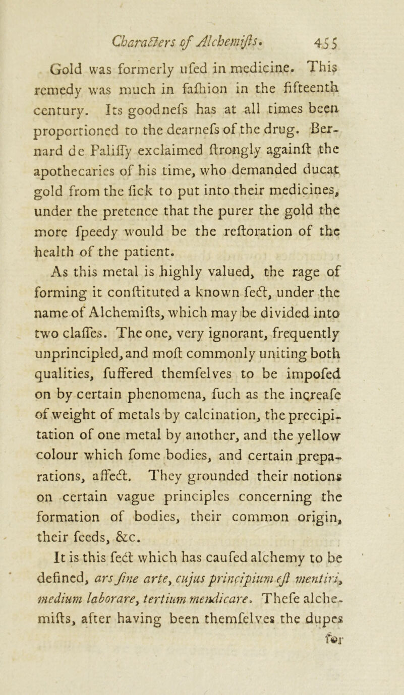 Gold was formerly ufed in medicine. This remedy was much in fafhion in the fifteenth century. Its goodnefs has at all times been proportioned to the dearnefs of the drug. Ber- nard de Palilïÿ exclaimed ftrongly againft the apothecaries of his time, who demanded ducat gold from the fick to put into their medicines, under the pretence that the purer the gold the more fpeedy would be the reftoration of the health of the patient. As this metal is highly valued, the rage of forming it conftituted a known fedt, under the name of Alchemifts, which may be divided into two clalTes. The one, very ignorant, frequently unprincipled, and moft commonly uniting both qualities, fuffered themfelves to be impofed on by certain phenomena, fuch as the inçreafe of weight of metals by calcination, the precipi- tation of one metal by another, and the yellow colour which fome bodies, and certain prepa- rations, affedt. They grounded their notions on certain vague principles concerning the formation of bodies, their common origin, their feeds, &c. It is this feet which has caufed alchemy to be defined, ars fine artey cujus principium eft mentiri, medium laborare, tertium mendie are. Thefe alche- mifts, after having been themfelves the dupes for