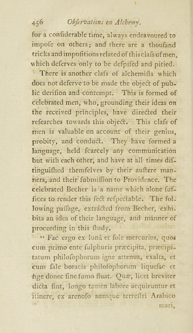 • t f for a coniiderable time, always endeavoured to impofe on others; and there are a thoufand tricks and importions related of this clafs of men, which deferves only to be defpiféd and pitied. There is another clafs of alchemifrs which does not deferve to be made the object of pub- lic derifion and contempt. This is formed of celebrated men, who, grounding their ideas on the received principles, have directed their refearches towards this objedh This clafs of men is valuable on account of their genius, probity, and conduit. They have formed a language, held fcarcely any communication but with each other, and have at all times dif- tinguifhed themfelves by their auftere man- ners, and their fubmiffion to Providence. The celebrated Becher is a name which alone fuf- fices to render this fedl refpectabie. The fol- lowing paffage, extracted from Becher, exhi- bits an idea of their language, and manner of proceeding in this ftudy. Cf Fac ergo ex lunâ et foie mercuries, quos cum primo ente fulphuris præcipita, præcipi- tatum philofophorum igné atténua, exalta, et cum fale boracis philofophorum liquefac et hge donee finefumo fluat. Quæ, licet brevitcr didta fint, lorigo tamen labore acquiruntur et îtinere, ex arenofo namque terreftri Arabico mari,