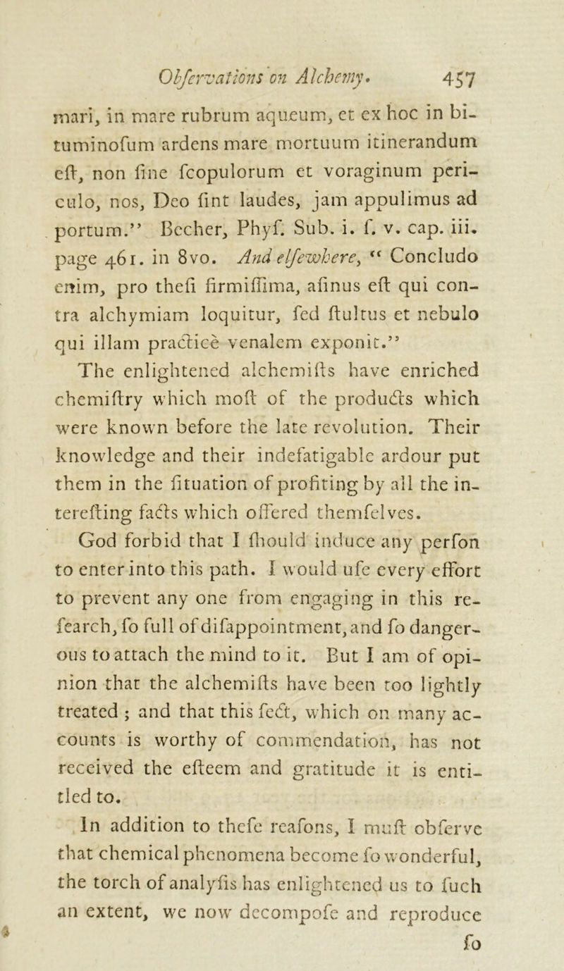 mari, in mare rubrum aqueum, et ex hoc in bi- tuminofum ardens mare mortuum itinerandum eft, non fine fcopulorum et voraginum peri- culo, nos, Deo lint laudes, jam appulimus ad portum.” Bccher, Phyf. Sub. i. f. v. cap. iii, page 461. in 8vo. And eljewhere> Ki Concludo emm, pro theft firmiftima, afinus eft qui con- tra alchymiam loquitur, fed ftultus et nebulo qui illam practice venalem exponit.” The enlightened alchcmifts have enriched chemiftry which moft of the products which were known before the late revolution. Their knowledge and their indefatigable ardour put them in the fttuation of profiting by all the in- terefting fa els which offered themfelves. God forbid that Î fhould induce any perfon to enter into this path. I would ufe every effort to prevent any one from engaging in this re- fearch, fo full of difappointment,and fo danger- ous to attach the mind to it. But I am of opi- nion that the alchemifts have been too lightly treated ; and that this fedt, which on many ac- counts is worthy of commendation, has not received the efteem and gratitude it is enti- tled to. In addition to thefe reafons, I muff obferve that chemical phenomena become fo wonderful, the torch ofanalyfts has enlightened us to fuch an extent, we now decompofe and reproduce fo *