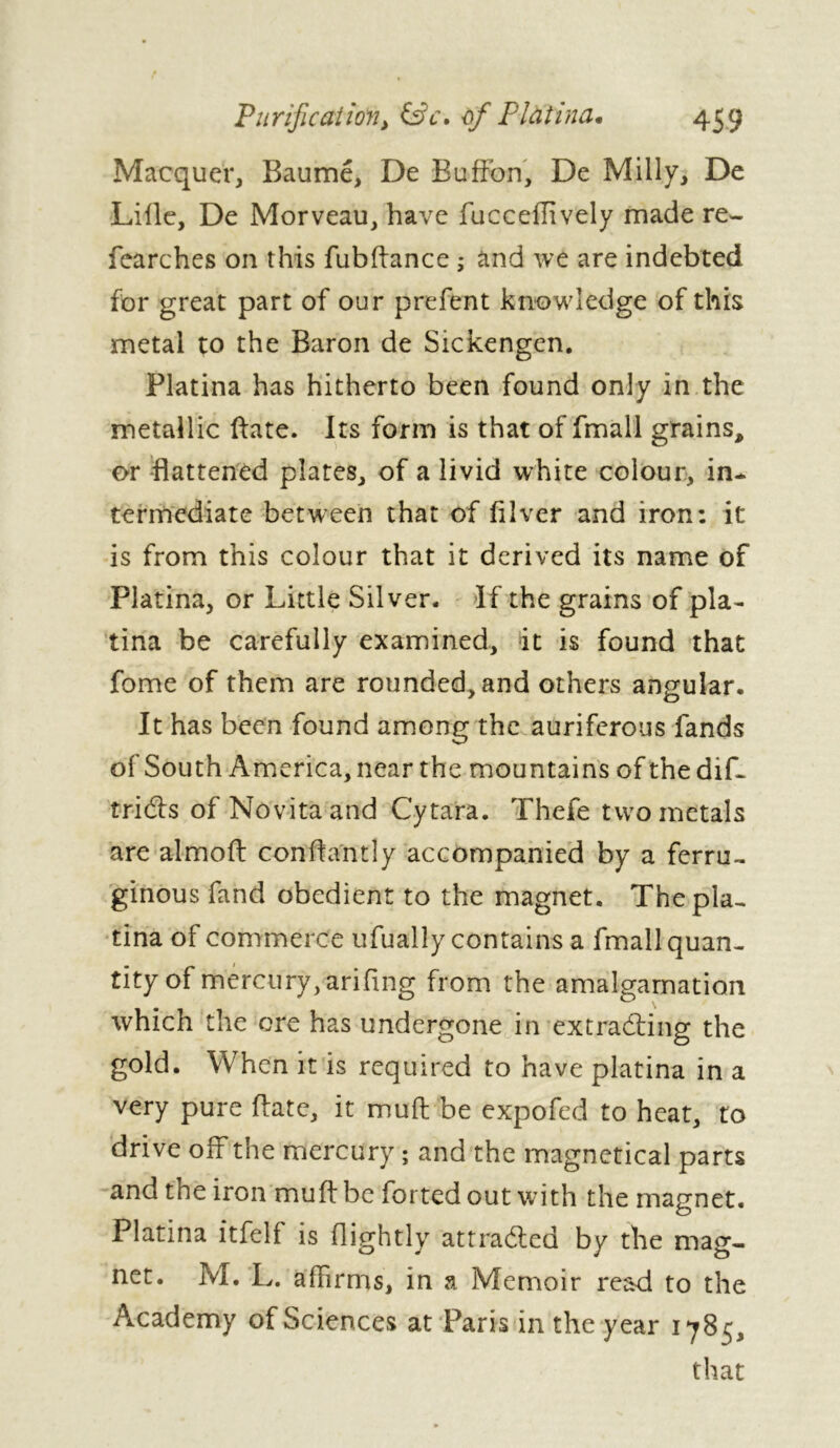 Macquer, Baume, De Buffon, De Milly, De Lille, De Morveau, have fucceffively made re- fearches on this fubftance ; and we are indebted for great part of our prefent knowledge of this metal to the Baron de Sickengen. Platina has hitherto been found only in the metallic (fate. Its form is that of fmall grains, or flattened plates, of a livid white colour, in- termediate between that of filver and iron: it is from this colour that it derived its name of Platina, or Little Silver. If the grains of pla- tina be carefully examined, it is found that fome of them are rounded, and others angular. It has been found among the auriferous fands of South America, near the mountains of thedif- tridls of Novitaand Cytara. Thefe two metals are almoft conftantly accompanied by a ferru- ginous fand obedient to the magnet. The pla- tina of commerce ufually contains a fmall quan- tity of mercury, arifmg from the amalgamation which the ore has undergone in ex cradling the gold. When it is required to have platina in a very pure ftate, it muft be expofed to heat, to drive off the mercury ; and the magnefical parts and tne iron muft be forted out w7ith the magnet. Platina itfelf is (lightly attracted by the mag- net. M. L. affirms, in a Memoir read to the Academy of Sciences at Paris in the year 1785, that