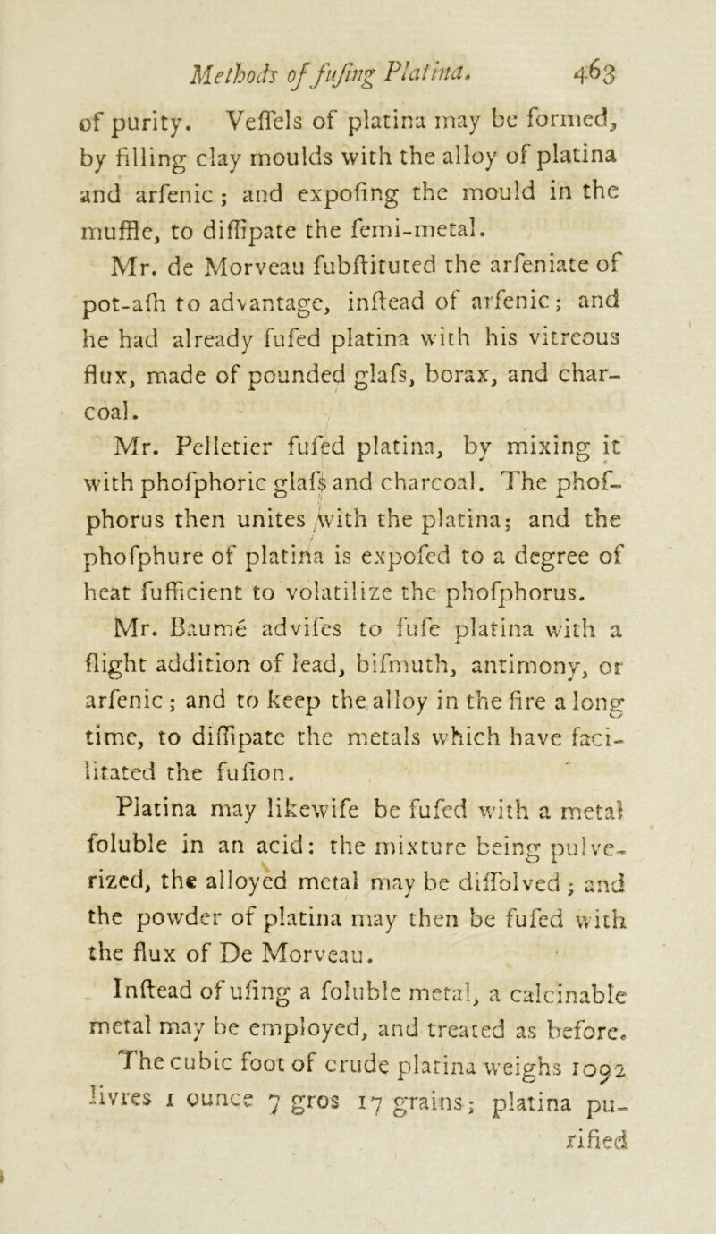 of purity. Veffels of platina may be formed, by filling day moulds with the alloy of platina and arfenic ; and expofing the mould in the muffle, to diffipate the femi-metal. Mr. de Morveau fubftituted the arfeniate of pot-afh to advantage, inftead of arfenic; and he had already fufed platina with his vitreous flux, made of pounded glafs, borax, and char- coal. Mr. Pelletier fufed platina, by mixing it with phofphoric glaft and charcoal. The phos- phorus then unites With the platina; and the phofphure of platina is expofed to a degree of heat Sufficient to volatilize the phofphorus. Mr. Baumé advifes to fufe platina with a \ X Sight addition of lead, bifmuth, antimony, or arfenic ; and to keep the alloy in the fire a long time, to diffipate the metals which have faci- litated the fulion. Platina may likewife be fufed with a metal Soluble in an acid: the mixture being pulve- rized, the alloyed metal may be diffblved ; and the powder of platina may then be fufed with the flux of De Morveau. Inftead of ufing a foluble metal, a calcinable metal may be employed, and treated as before. The cubic foot of crude platina weighs 1092 livres 1 ounce 7 gros 17 grains; platina pu- rified