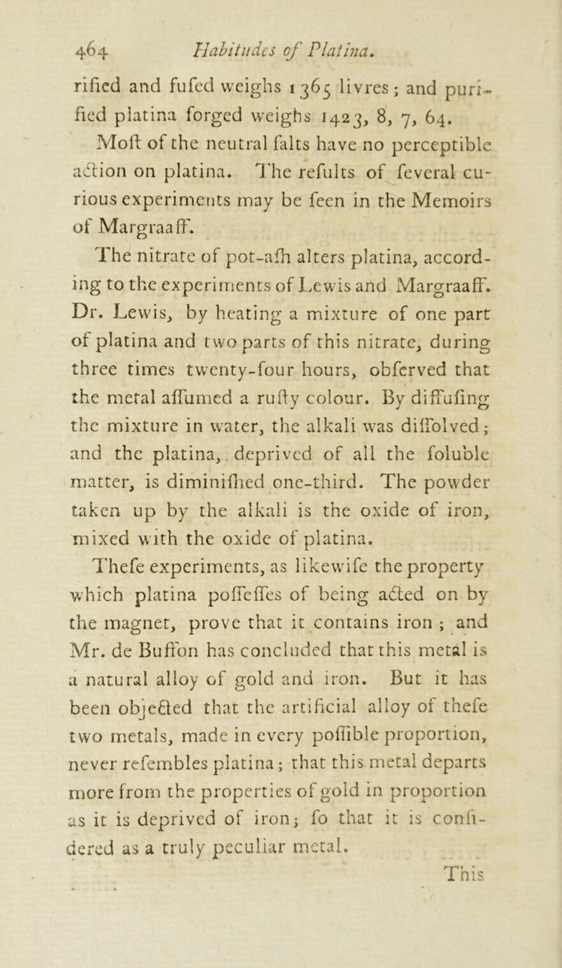 rified and fufed weighs 1365 livres; and puri- fied platina forged weighs 1423, 8, 7, 64. Mold of the neutral faits have no perceptible A action on platina. The refults of feveral cu- rious experiments may be feen in the Memoirs of Margraaff. The nitrate of pot-afh alters platina, accord- ing to the experiments of Lewis and Margraaff. Dr. Lewis, by heating a mixture of one part ot platina and two parts of this nitrate, during three times twenty-four hours, obferved that the metal affumed a ruff y colour. By diffufing the mixture in water, the alkali was dillblved; and the platina, deprived of all the foluble matter, is diminifhed one-third. The powder taken up by the alkali is the oxide of iron, mixed w ith the oxide of platina. Thefe experiments, as likewife the property which platina poffeffes of being abted on by the magnet, prove that it contains iron ; and Mr. de Buffon has concluded that this metal is a natural alloy of gold and iron. But it has been objefted that the artificial alloy of thefe two metals, made in every poffible proportion, never refembles platina ; that this metal departs more from the properties of gold in proportion as it is deprived of iron; fo that it is confi- dered as a truly peculiar metal.