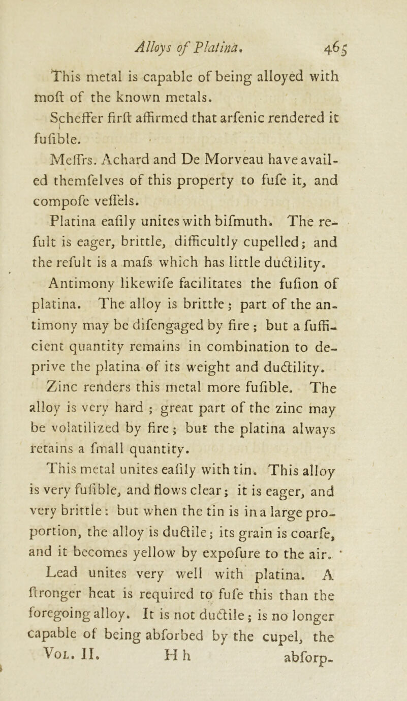 This metal is capable of being alloyed with molt of the known metals. Scheffer firft affirmed that arfenic rendered it fulible. MelTrs. Achard and De Morveau have avail- ed themfelves of this property to fufe it, and compofe veffels. Platina eafily unites with bifmuth. The re- fuit is eager, brittle, difficultly cupelled; and the refult is a mafs which has little dudlility. Antimony likewife facilitates the fufion of platina. The alloy is brittle ; part of the an- timony may be difengaged by fire ; but a fuffi- cient quantity remains in combination to de- prive the platina of its weight and dudlility. Zinc renders this metal more fufible. The alloy is very hard ; great part of the zinc may be volatilized by fire; but the platina always retains a fmall quantity. This metal unites eafily with tin. This alloy is very fulible, and flows clear ; it is eager, and very brittle: but when the tin is in a large pro- portion, the alloy is duflile; its grain is coarfe, and it becomes yellow by expofure to the air. * Lead unites very well with platina. A fironger heat is required to fufe this than the foregoing alloy. It is not ductile ; is no longer capable of being abforbed by the cupel, the Vol. II. H h abforp-