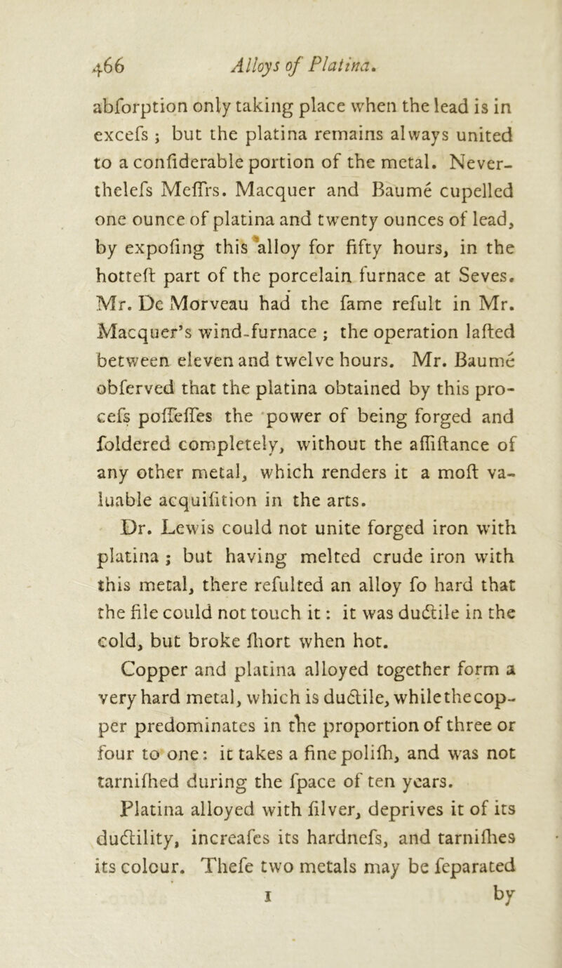 abforption only taking place when the lead is in excefs ; but the platina remains always united to a confiderable portion of the metal. Never- thelefs Mcffrs. Macquer and Baume cupelled one ounce of platina and twenty ounces of lead, by expofing this alloy for fifty hours, in the hotted part of the porcelain furnace at Seves. Mr. Dc Morveau had the fame refult in Mr. Macquer’s wind-furnace ; the operation lafted between eleven and twelve hours. Mr. Baume obferved that the platina obtained by this pro- cess pofTeffes the power of being forged and foldered completely, without the afliftance of any other metal, which renders it a molt va- luable acquifition in the arts. Dr. Lewis could not unite forged iron with platina ; but having melted crude iron with this metal, there refulted an alloy fo hard that the file could not touch it : it was dudtile in the cold, but broke fhort when hot. Copper and platina alloyed together form a very hard metal, which is ductile, while the cop- per predominates in the proportion of three or four to one: it takes a finepolifh, and was not tarnifhed during the fpace of ten years. Platina alloyed with filver, deprives it of its duftility, increafcs its hardnefs, and tarnifhes its colour. Thefe two metals may be feparated * i by