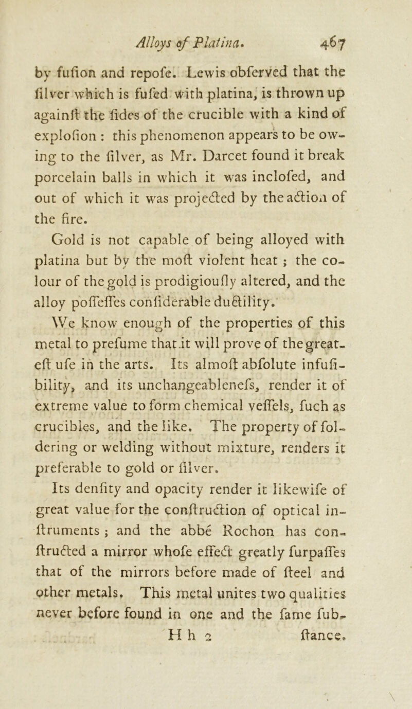 by fulion and repofe. Lewis obferved that the filver which is fufed with platina, is thrown up again!! the fides of the crucible with a kind of explofion : this phenomenon appears to be ow- ing to the filver, as Mr. Darcet found it break porcelain balls in which it was inclofed, and out of which it was projected by the addon of the fire. Gold is not capable of being alloyed with platina but by the moft violent heat ; the co- lour of the gold is prodigioufly altered, and the alloy poffeffes coniiderable duftility. We know enough of the properties of this metal to prefume that.it will prove of the great- eft ufe in the arts. Its almoft abfolute infufi- bility, and its unchangeablenefs, render it of extreme value to form chemical veffels, fuch as k > . crucibles, and the like. The property of fol» dering or welding without mixture, renders it preferable to gold or filver. Its denfity and opacity render it likewife of great value for the conffrudion of optical in- Rruments ; and the abbé Rochon has Con- ftruded a mirror whofe effed greatly furpafles that of the mirrors before made of Reel and other metals. This metal unites two qualities never before found in one and the fame fub- H h 2 Ranee.