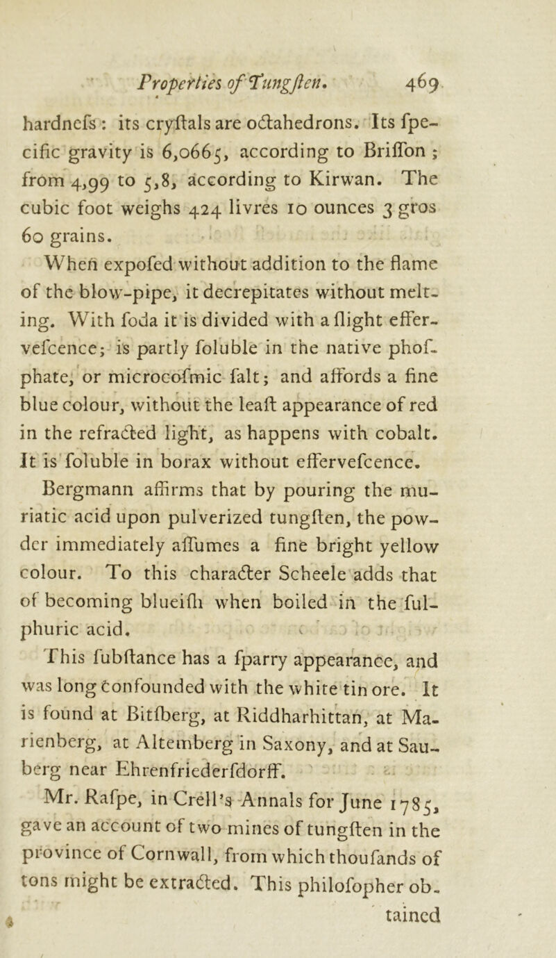 « hardncfs : its cryflals are octahedrons. Its fpe- cific gravity is 6,0665, according to BrifTon ; from 4,99 to 5,8, according to Kirwan. The cubic foot weighs 424 livres 10 ounces 3 gros 60 grains. When expofed without addition to the flame of the blow-pipe, it decrepitates without melt- ing. With foda it is divided with a flight eflfer- vefcence; is partly foluble in the native phof- phate, or microcofmic fait; and affords a fine blue colour, without the leaft appearance of red in the refracted light, as happens with cobalt. It is foluble in borax without effervefcence. Bergmann affirms that by pouring the mu- riatic acid upon pulverized tungflen, the pow- der immediately allumes a fine bright yellow colour. To this character Scheele adds that of becoming blueifh when boiled in the ful- phuric acid. This fubfhmce has a fparry appearance, and was long confounded with the white tin ore. It is found at Bitfberg, at Riddharhittan, at Ma- rienberg, at Altemberg in Saxony, and at Sau- berg near Ehrenfriederfdorff. Mr. Rafpe, inCrell’s Annals for June 1785, gave an account of two mines of tungflen in the province of Cornwall, from which thoufands of tons might be extracted. This philofopher ob. taincd /