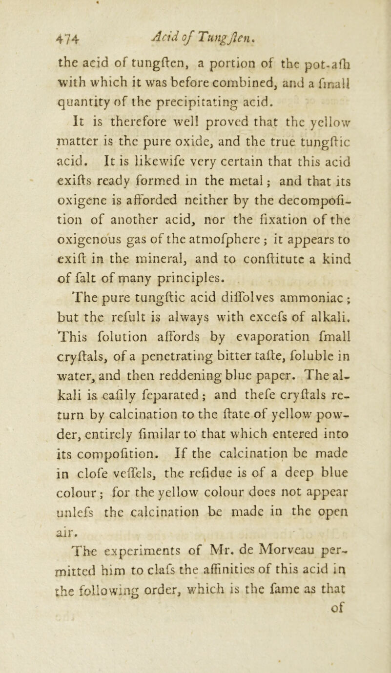 the acid of tungffen, a portion of the pot-afh with which it was before combined, and a final! quantity of the precipitating acid. It is therefore well proved that the yellow matter is the pure oxide, and the true tungffic acid. It is likewife very certain that this acid exifts ready formed in the metal ; and that its oxigene is afforded neither by the decompofi- tion of another acid, nor the fixation of the oxigenous gas of the atmofphere ; it appears to exiff in the mineral, and to conftitute a kind of fait of many principles. The pure tungffic acid dilfolves ammoniac ; but the refult is always with excefs of alkali. This folution affords by evaporation fmall cryffals, of a penetrating bitter taffe, foluble in water, and then reddening blue paper. The al- kali is eaiily feparated ; and thefe cryffals re- turn by calcination to the ffate of yellow7 powr- der, entirely fimilar to that which entered into its compofftion. If the calcination be made in clofe veffels, the refidue is of a deep blue colour; for the yellow colour docs not appear unlefs the calcination be made in the open air. The experiments of Mr. de Morveau per- mitted him to clafs the affinities of this acid in the following order, which is the fame as that of