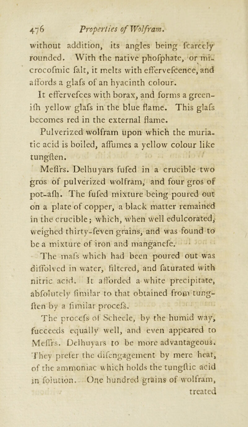 without addition, its angles being fcarcely rounded. With the native phofphate, or mi- crocofmic fait, it melts with effervefcence, and affords a glafs of an hyacinth colour. It effervefces with borax, and forms a grcen- ifh yellow glafs in the blue flame. This glafs becomes red in the external flame. Pulverized wolfram upon which the muria- tic acid is boiled, aflumes a yellow colour like tungften. Meflrs. Delhuyars fufed in a crucible two gros of pulverized wolfram, and four gros of pot-afh. The fufed mixture being poured out on a plate of copper, a black matter remained in the crucible; which, when well edulcorated, weighed thirty-feven grains, and was found to be a mixture of iron and manganefe. The mafs which had been poured out was diffolved in water, filtered, and faturated with nitric acid. It afforded a white precipitate, abfolutely similar to that obtained from tung- ften by a flmilar procefs. The procefs of Schcele, by the humid way, fucceeds equally well, and even appeared to Me firs. Delhuyars to be more advantageous, 'They prefer the difengagement by mere heat, of the ammoniac which holds the tungflic acid in foluaon. One hundred grains of wolfram, treated