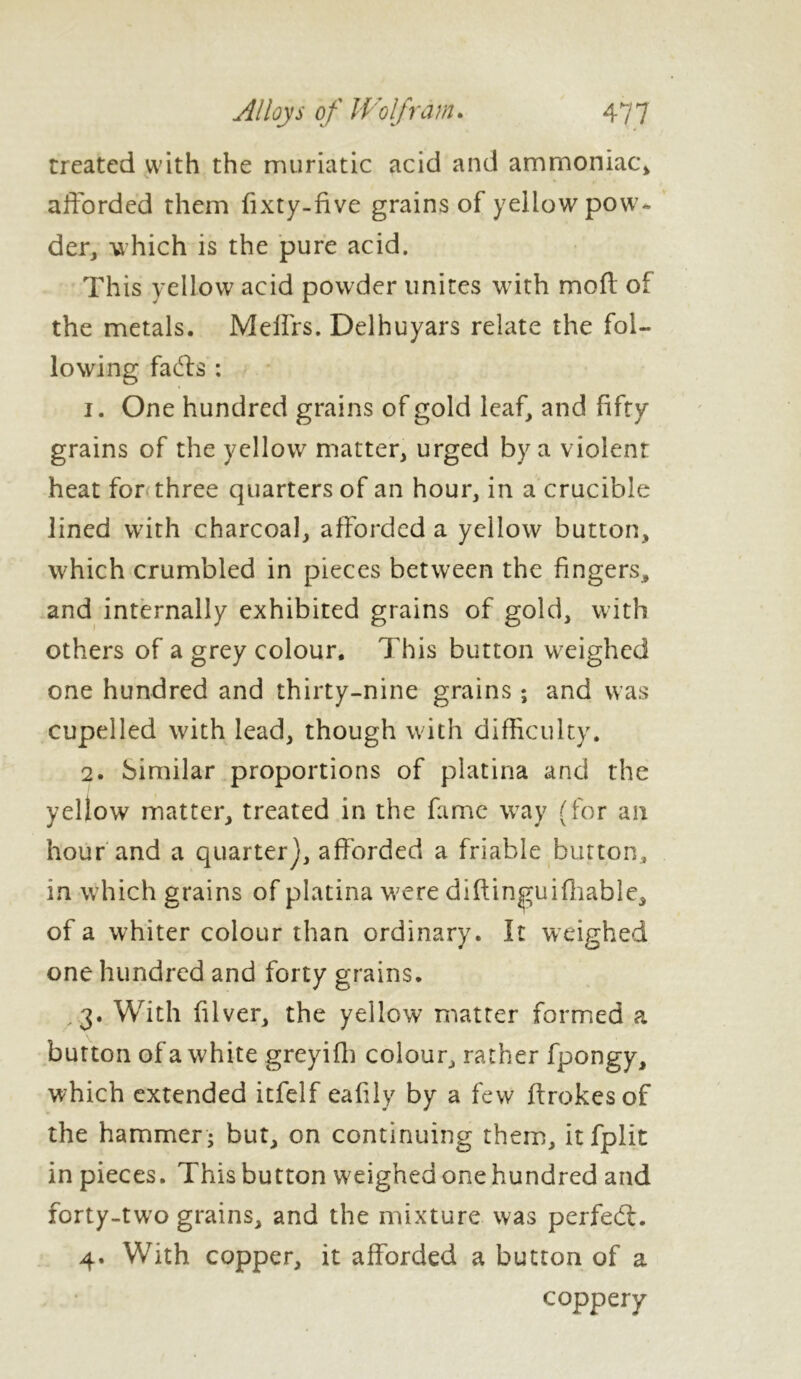 treated with the muriatic acid and ammoniac* afforded them fixty-five grains of yellow pow- der* which is the pure acid. This yellow acid powder unites with mod of the metals. Meffrs. Delhuyars relate the fol- lowing fadls : 1. One hundred grains of gold leaf* and fifty grains of the yellow matter* urged by a violent heat for three quarters of an hour, in a crucible lined with charcoal* afforded a yellow button* which crumbled in pieces between the fingers* and internally exhibited grains of gold* with others of a grey colour. This button weighed one hundred and thirty-nine grains ; and was cupelled with lead* though with difficulty. 2. Similar proportions of platina and the yellow matter* treated in the fame way (for an hour and a quarter], afforded a friable burton, in which grains of platina were diftingui(liable* of a whiter colour than ordinary. It weighed one hundred and forty grains. .3. With filver* the yellow matter formed a button of a white greyifh colour, rather fpongy* which extended itfelf eafily by a few ffrokesof the hammer j but* on continuing them* itfplit in pieces. This button weighed one hundred and forty-two grains* and the mixture was perfedl. 4. With copper* it afforded a button of a coppery