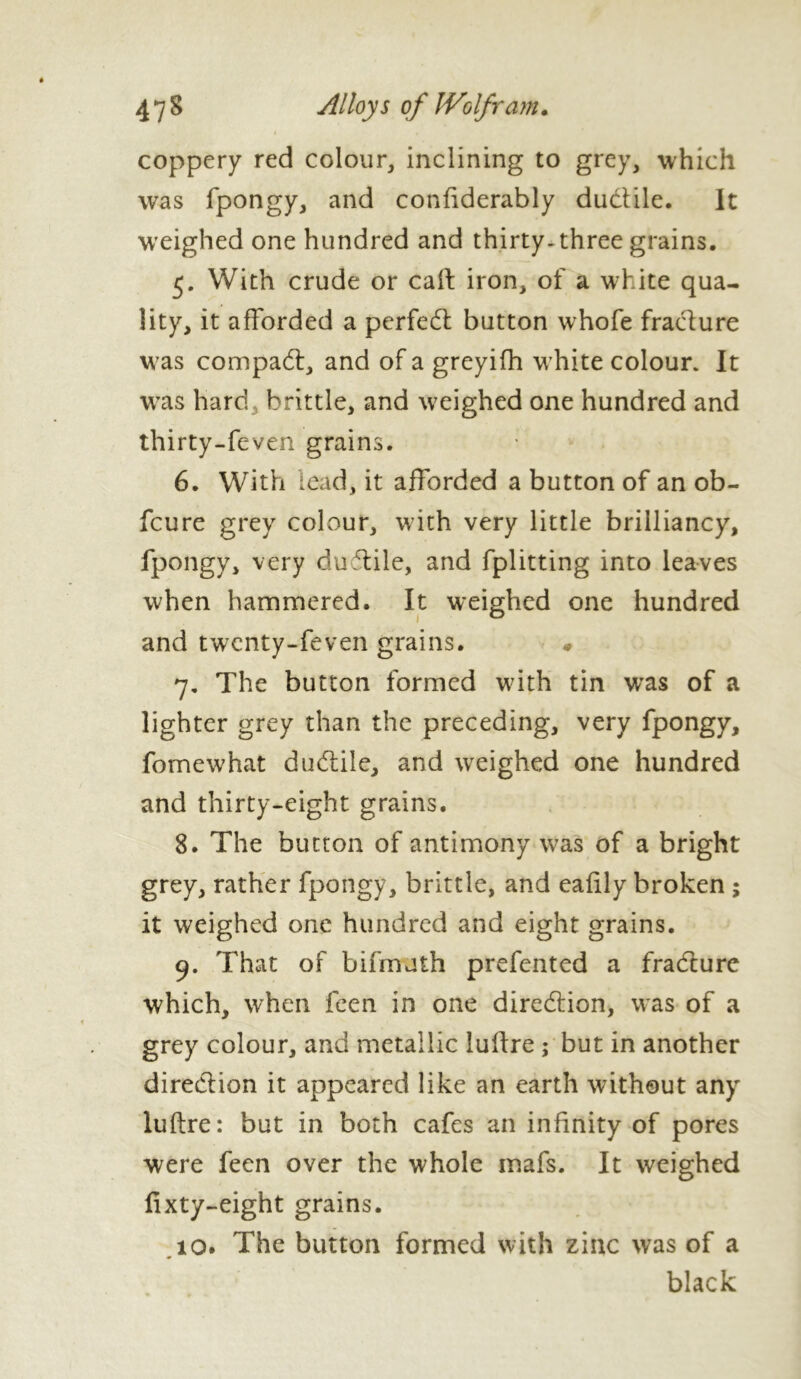 coppery red colour, inclining to grey, which was fpongy, and confiderably ductile. It weighed one hundred and thirty, three grains. 5. With crude or call: iron, of a white qua- lity, it afforded a perfedt button whofe fracture was compact, and of a greyifh white colour. It was hard brittle, and weighed one hundred and thirty-feven grains. 6. With lead, it afforded a button of an ob- fcure grey colour, with very little brilliancy, fpongy, very duftile, and fplitting into leaves when hammered. It weighed one hundred and twenty-feven grains. « 7. The button formed with tin was of a lighter grey than the preceding, very fpongy, fomewhat dudtile, and weighed one hundred and thirty-eight grains. 8. The button of antimony was of a bright grey, rather fpongy, brittle, and eafily broken ; it weighed one hundred and eight grains. 9. That of bifmuth prefen ted a fradturc which, when feen in one direction, was of a grey colour, and metallic luffre ; but in another direction it appeared like an earth without any luftre: but in both cafes an infinity of pores were feen over the whole mafs. It weighed fixty-eight grains. iq. The button formed with zinc was of a black