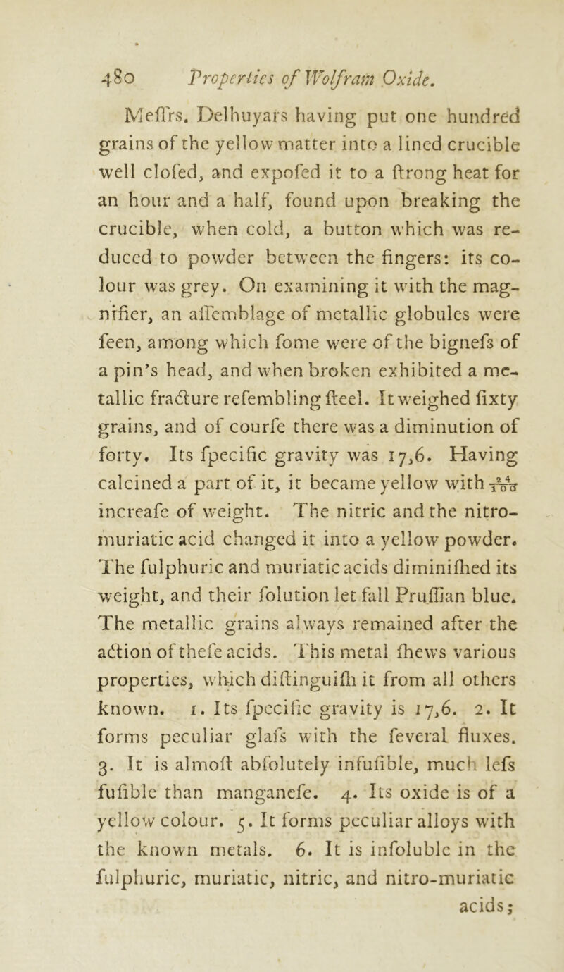 4$o T roper tie s of Wolfram Oxide. Mefirs. Delhuyars having put one hundred grains of the yellow matter into a lined crucible well clofed, and expofed it to a ftrong heat for an hour and a half, found upon breaking the crucible, when cold, a button which was re- duced to powder between the fingers: its co- lour was grey. On examining it with the mag- nifier, an afTemhlage of metallic globules were feen, among which fome were of the bignefs of a pin’s head, and when broken exhibited a me- tallic fradlure refembling fteel. It weighed fixty grains, and of courfe there was a diminution of forty. Its fpecific gravity was 17,6. Having calcined a part of it, it became yellow with -pu? increafc of weight. The nitric and the nitro- muriatic acid changed it into a yellow powder. The fulphuric and muriatic acids diminifhed its weight, and their folution let fall Pruflian blue. The metallic grains always remained after the a&ion of thefe acids. This metal fhews various properties, which diftinguifh it from all others known, i. Its fpecific gravity is 17,6. 2. It forms peculiar glafs with the feveral fluxes. 3. It is almoft abfolutely infulible, mue» lefs fufible than manganefe. 4. Its oxide is of a yellow colour. 5. It forms peculiar alloys wdth the known metals. 6. It is infoluble in the fulphuric, muriatic, nitric, and nitro-muriatic acids;