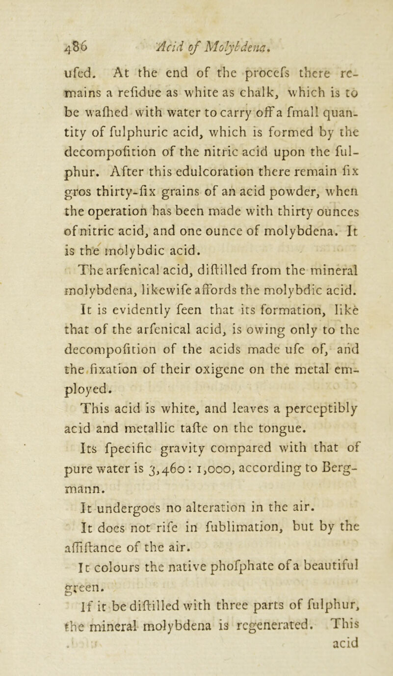 ufed. At the end of the procefs there re- mains a refidue as white as chalk, which is to be wafhed with water to carry off a fmall quan- tity of fulphuric acid, which is formed by the decornpofition of the nitric acid upon the ful- phur. After this edulcoration there remain fix gros thirty-fix grains of an acid powder, when the operation has been made with thirty ounces of nitric acid, and one ounce of molybdena. It is the molybdic acid. Thearfenical acid, diftilled from the mineral molybdena, likewife affords the molybdic acid. It is evidently feen that its formation, like that of the arfenical acid, is owing only to the decornpofition of the acids made ufe of, arid the fixation of their oxigene on the metal em- This acid is white, and leaves a perceptibly acid and metallic taffe on the tongue. Its fpecific gravity compared with that of pure water is 3,460 : 1,000, according to Berg- mann. It undergoes no alteration in the air. It docs not rife in fublimation, but by the afîîftance of the air. It colours the native phofphate of a beautiful green. If it be diftilled with three parts of fulphur, the mineral molybdena is regenerated. This u acid