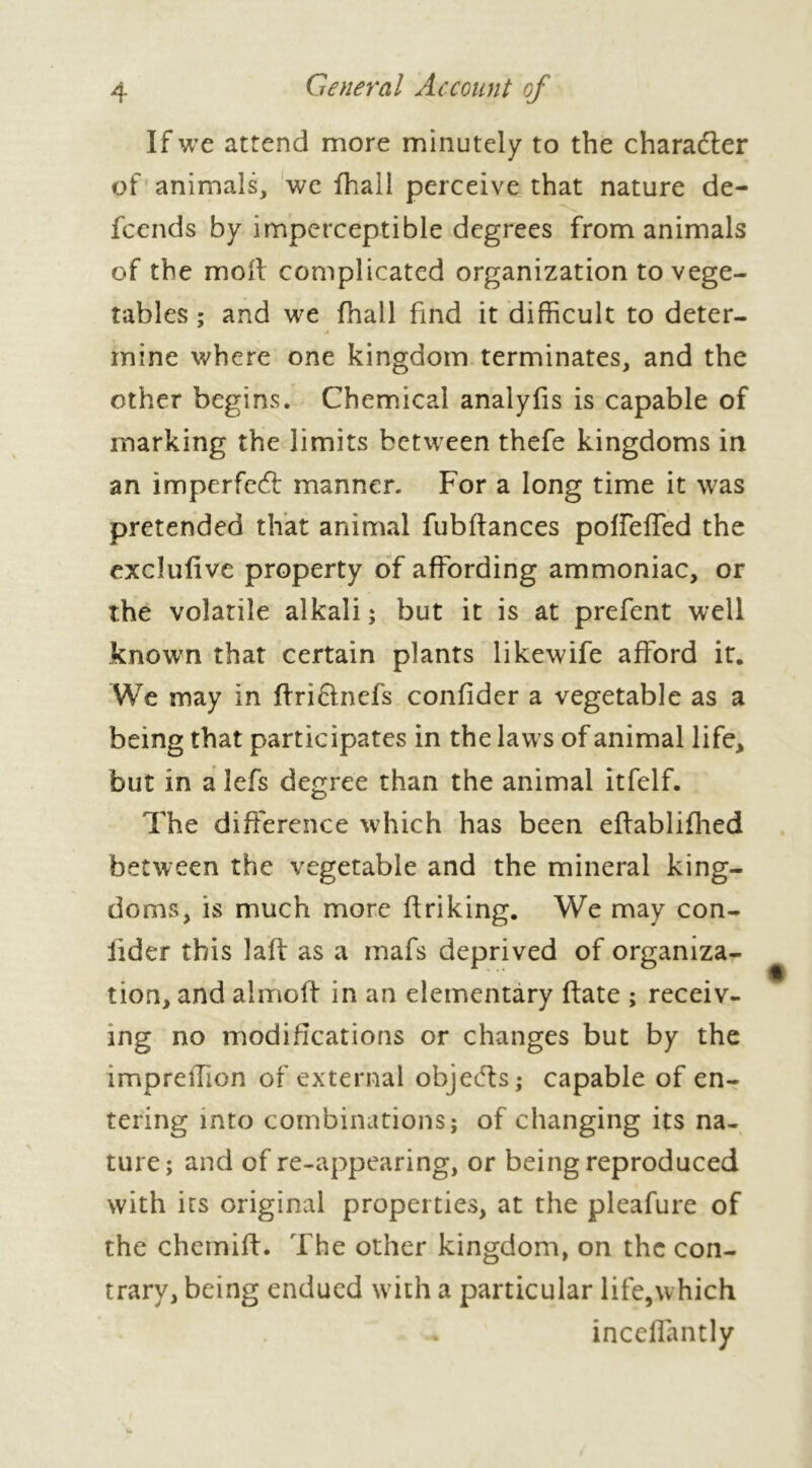 If we attend more minutely to the character of animals, we fhall perceive that nature de- scends by imperceptible degrees from animals of the moil complicated organization to vege- tables ; and we fhall find it difficult to deter- A mine where one kingdom terminates, and the other begins. Chemical analyfis is capable of marking the limits between thefe kingdoms in an imperfect manner. For a long time it was pretended that animal fubftances poffeffed the exclufive property of affording ammoniac, or the volatile alkali ; but it is at prefent well known that certain plants likewife afford it. We may in ftriftnefs confider a vegetable as a being that participates in the laws of animal life, but in a lefs degree than the animal itfelf. The difference which has been effablifhed between the vegetable and the mineral king- doms, is much more ftriking. We may con- fider this laft as a mafs deprived of organiza- tion, and almoft in an elementary ftate ; receiv- ing no modifications or changes but by the impreffion of external objects ; capable of en- tering into combinations; of changing its na- ture; and of re-appearing, or being reproduced with its original properties, at the pleafure of the chemiff. The other kingdom, on the con- trary, being endued with a particular life,which inceffantly