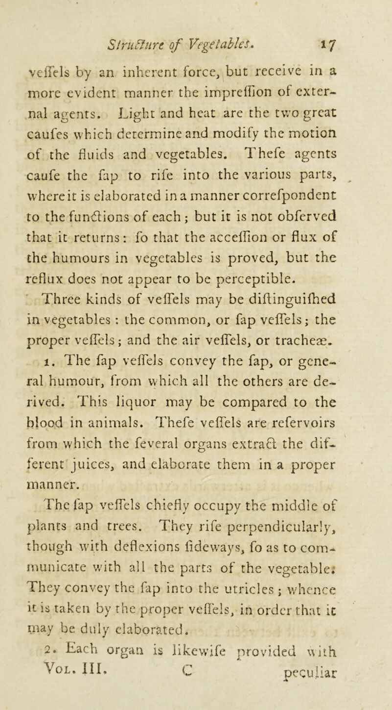 veffels by an inherent force, but receive in a more evident manner the impreffion ol exter- nal agents. Light and heat are the two great caufes which determineand modify the motion of the fluids and vegetables. Thefe agents caufe the fap to rife into the various parts, where it is elaborated in a manner correfpondent to the functions of each ; but it is not obferved that it returns: fo that the acceffion or flux of the humours in vegetables is proved, but the reflux does not appear to be perceptible. Three kinds of veffels may be diftinguifhed in vegetables : the common, or fap veffels; the proper veffels; and the air veffels, or tracheae. 1. The fap veffels convey the fap, or gene- ral humour, from which all the others are de- rived. This liquor may be compared to the blood in animals. Thefe veffels are refervoirs from which the feveral organs extra Cl the dif- ferent juices, and elaborate them in a proper manner. i'he fap veffels chiefly occupy the middle of plants and trees. They rife perpendicularly, though with deflexions fidewrays, fo as to com- municate with all the parts of the vegetables They convey the fap into the utricles ; whence it is taken by the proper veffels, in order that it may be duly elaborated. 2. Each organ is like wife provided with Vol. III. C peculiar