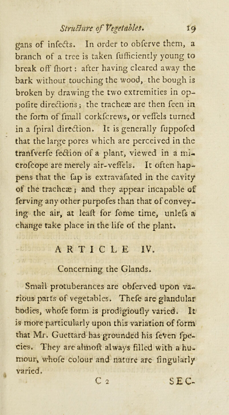 Structure of Vegetables. i 9 gans of infers. In order to obferve them, a branch of a tree is taken diffidently young to break off fhort : after having cleared away the bark without touching the wood, the bough is broken by drawing the two extremities in op- polite directions ; the tracheae are then feen in the form of fmall corkfcrews, or vefTels turned in a fpiral direction* It is generally fuppofed that the large pores which are perceived in the tranfverfe feddon of a plant, viewed in a mi- crofcope are merely air-veffels. It often hap- pens that the fap is extravafated in the cavity of the tracheae ; and they appear incapable of ferving any other purpofes than that of convey- ing the air, at lead: for fome time, unlefs a change take place in the life of the plant* ARTICLE IV. Concerning the Glands. Small protuberances are obferved upon va- rious parts of vegetables. Thefe are glandular bodies, whofe form is prodigioudy varied. It is more particularly upon this variation of form that Mr. Guettard has grounded his feVen fpe- cies. They arealinoft always filled with a hu- mour, whofe colour and nature are Angularly varied.