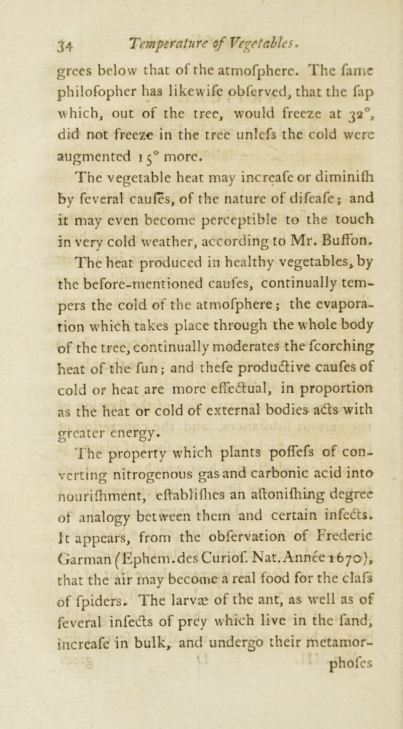 grecs below that of the atmofphere. The fame philofopher has like wife obferved, that the fap which, out of the tree, would freeze at 32°, did not freeze in the tree unlefs the cold were augmented 1 50 more. The vegetable heat may increafeor diminifh by feveral caufes, of the nature of difeafe; and it may even become perceptible to the touch in very cold weather, according to Mr. BufFon. The heat produced in healthy vegetables* by the before-mentioned caufes, continually tem- pers the cold of the atmofphere; the evapora- tion which takes place through the whole body of the tree, continually moderates the fcorching heat of the fun; and thefe productive caufes of cold or heat are more effectual, in proportion as the heat or cold of external bodies acts with greater energy. The property which plants poffefs of con- verting nitrogenous gas and carbonic acid into nourifhment, eftablifhes an aftoni filing degree of analogy between them and certain infects. It appears, from the obfervation of Frederic Garman (Ephem.des Curiof. Nat. Année 1670), that the air may become a real food for the clafs of fpiders. The larvæ of the ant, as well as of feveral infects of prey which live in the fand, increafe in bulk, and undergo their metamor-