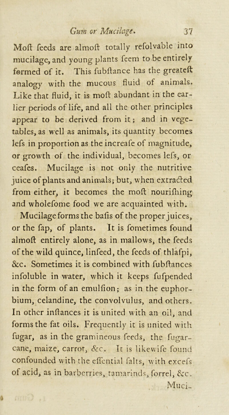 Moft feeds are almoft totally refolvable into mucilage, and young plants feem to be entirely formed of it. This fubftance has the greateft analogy with the mucous fluid of animals» Like that fluid, it is mod abundant in the ear- lier periods of life, and all the other principles appear to be derived from it ; and in vege- tables, as well as animals, its quantity becomes lefs in proportion as the increafe of magnitude, or growth of the individual, becomes lefs, or ceafes. Mucilage is not only the nutritive juice of plants and animals; but, when extracted from either, it becomes the moft nourilhing and wholefome food we are acquainted with. Mucilage forms the balls of the proper juices, or the fap, of plants. It is fometimes found almoft entirely alone, as in mallows, the feeds of the wild quince, linfeed, the feeds of thlafpi* &c. Sometimes it is combined with fubftances infoluble in water, which it keeps fufpended in the form of an emullion; as in the euphor- bium, celandine, the convolvulus, and others. In other inftances it is united w ith an oil, and forms the fat oils. Frequently it is united with fugar, as in the gramineous feeds, the fugar- cane, maize, carrot, Sec. It is likevvife found confounded with the eflential faits, w ith excefs of acid, as in barberries, tamarinds, forrel, dec. Muci-