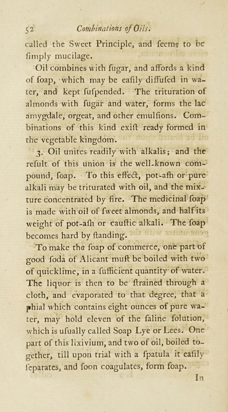 called the Sweet Principle, and feems to be fimply mucilage. Oil combines with fugar, and affords a kind of foap, which may be eafily diffufed in wa- ter, and kept fufpended. The trituration of almonds with fugar and water, forms the lac amygdale, orgeat, and other emulfions. Com- binations of this kind exift ready formed in the vegetable kingdom. Oil unites readily with alkalis; and the refult of this union is the well-known com- pound, foap. To this effect, pot-afh or pure alkali may be triturated with oil, and the mix- * ► _ i ture concentrated by fire. The medicinal foap i is made with oil of fweet almonds, and half its weight of pot-afh or cauftic alkali. The foap becomes hard by Handing. To make the foap of commerce, one part of * * good foda of Alicant muft be boiled with two of quicklime, in a fufficient quantity of water. The liquor is then to be drained through a cloth, and evaporated to that degree, that a phial which contains eight ounces of pure wa- ter, may hold eleven of the faline folution, which is ufually called Soap Lye or Lees. One part of this lixivium, and two of oil, boiled to- gether, till upon trial with a fpatula it eafily leparates, and foon coagulates, form foap. In