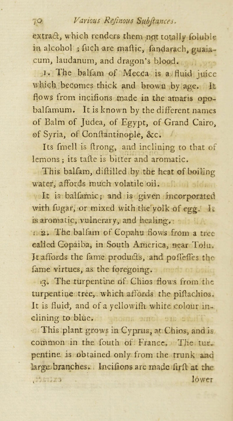 extract, which renders them npt totally folubie in alcohol ; fuch are maftic, fandarach, guaia- cum, laudanum, and dragon’s blood. i. The balfam of Mecca is a fluid juice which becomes thick and brown by age. It flows from inçifions made in the arnaris opo- balfamum. It is known by the different names of Balm of Judea, of Egypt, of Grand Cairo, of Syria, of Conflantinople, &c. Its fmell is flrong, and inclining to that of lemons; its tafle is bitter and aromatic. Th is balfam, diflilled by the heat of boiling water, affords much volatile oil. It is balfamic; and is given incorporated with fugar, or mixed with the yolk of egg. It is aromatic, vulnerary, and healing, ; s. The balfam of Copahu flows from a tree called Copaiba, in South America, near Tolu. Jt affords the fame produds, and poffeffes tin fame virtues, as the foregoing. <3, The turpentine of Chios flows from the turpentine tree, which affords the piftachios. It is fluid-, and of a yellowifa white colour in- clining to blue. This plant grows in Cyprus, at Chios, and h common in the fouth of . France, The. tur- pentine. is obtained only from the trunk and large-branches. tarifions are made firft at the (hr.;n lower