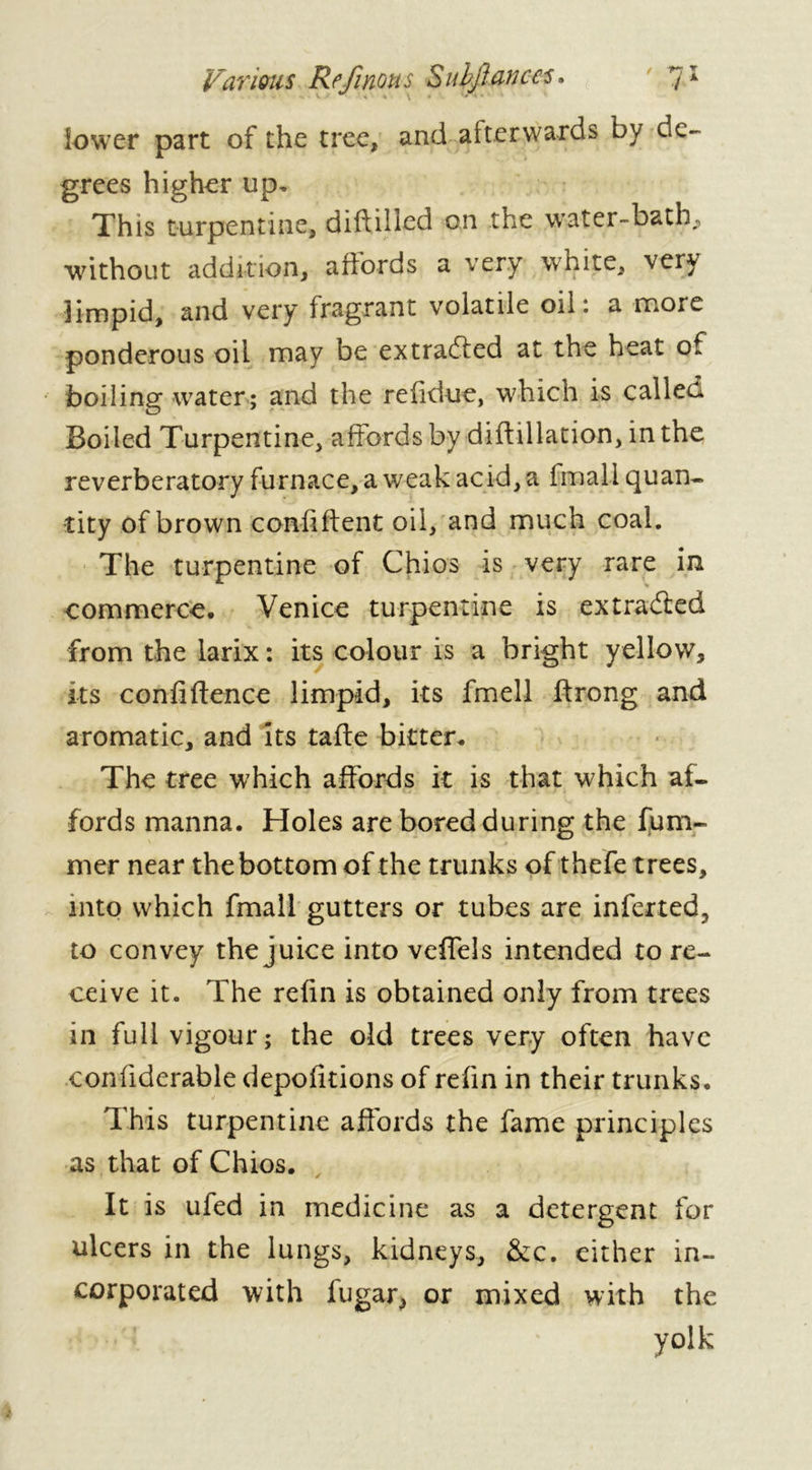 lower part of the tree, and afterwards by de- grees higher up* This turpentine, diddled on the water-bath, without addition, affords a very white, very limpid, and very fragrant volatile oil: a more ponderous oil may be extracted at the heat of boiling water ; and the reddue, which is called Boiled Turpentine, affords by didillation, in the reverberatory furnace, a weak acid, a imali quan- tity of brown confident oil, and much coal. The turpentine of Chios is very rare in commerce. Venice turpentine is extradied from the larix : its colour is a bright yellow, its confidence limpid, its fmell drong and aromatic, and its tade bitter. The tree which affords it is that which af- fords manna. Holes are bored during the dim- mer near the bottom of the trunks of thefe trees, into which fmall gutters or tubes are inferred, to convey the juice into veffels intended to re- ceive it. The refin is obtained only from trees in full vigour; the old trees very often have confiderable depofitions of refin in their trunks. This turpentine affords the fame principles as that of Chios. It is ufed in medicine as a detergent for ulcers in the lungs, kidneys, &c. either in- corporated with lugar, or mixed with the yolk