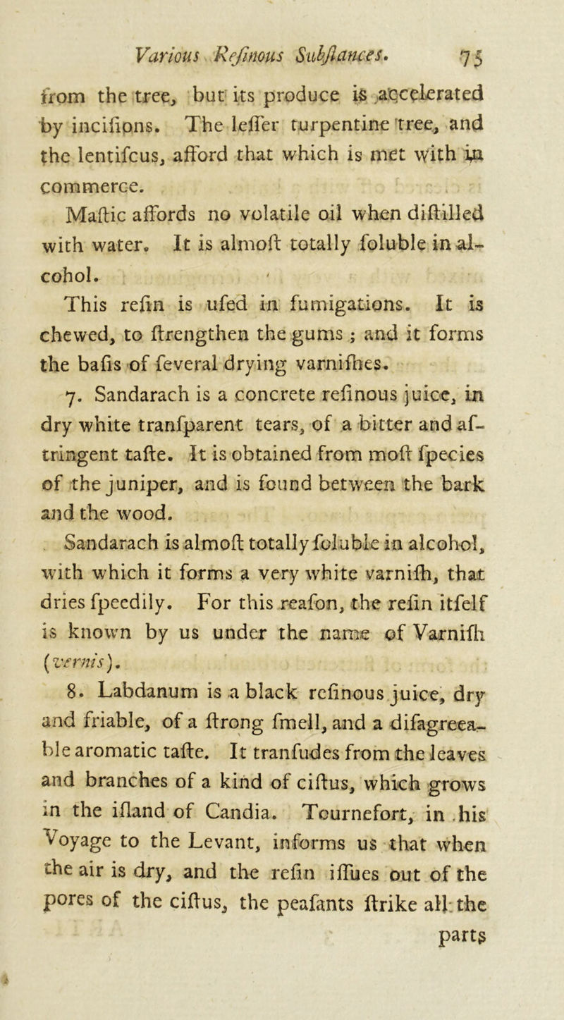 from the tree, but its produce is accelerated by incifions. The Idler turpentine tree, and the lentifcus, afford that which is met with in commerce. Maftic affords no volatile oil when diffilled with water. It is almoft totally foluble in al- cohol. This refin is ufed in fumigations. It is chewed, to ftrengthen the gums ; and it forms the bafis of feveral drying varnifhes. 7. Sandarach is a concrete refinous juice, in dry white tranfparent tears, of a bitter andaf- tringent tafte. It is obtained from moll fpecies of the juniper, and is found between the bark and the wood. Sandarach is almoft totally foluble in alcohol, with which it forms a very white varnifh, that dries fpeedily. For this reafon, the refin itfelf is known by us under the name of Varnifti (verms), 8. Labdanum is a black refinous juice, dry and friable, of a ftrong fmell, and a difagreea- ble aromatic tafte. It tranfudes from the leaves and branches of a kind ot ciftus, which grows in the iffand of Candia. Tcurnefort, in his Voyage to the Levant, informs us that when the air is dry, and the refin iffues out of the pores of the ciftus, the peafimts ftrike all the parts