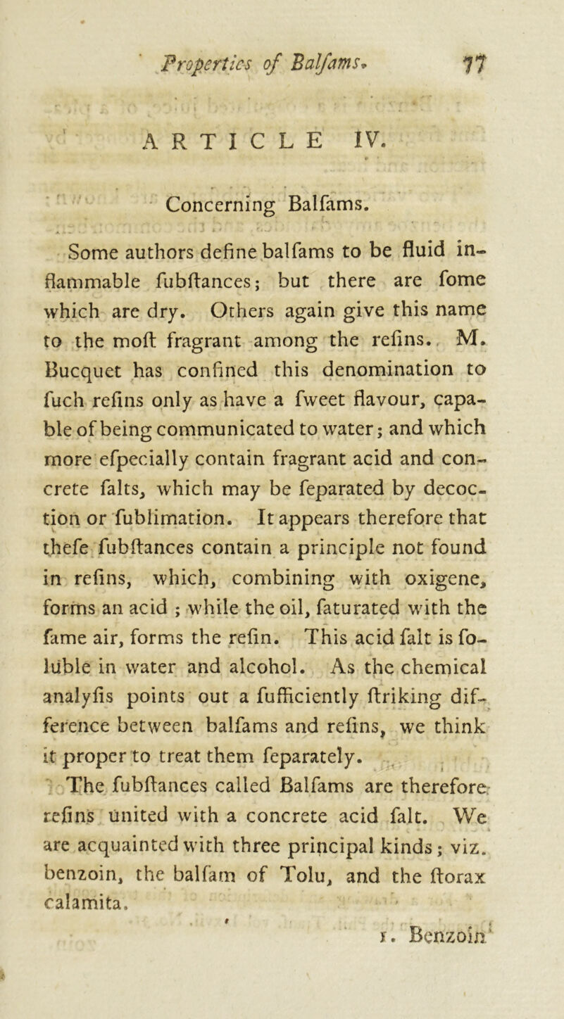 Properties of Balfams. 7? ARTICLE IV. » * t r* » » v * Concerning Balfams. i *. • Vi ' * * f '*■ A . , . . - ' i v t ^ . j L* ti • Some authors define balfams to be fluid in- flammable fubflances; but there are fome which are dry. Others again give this name to the molt fragrant among the refins. M. Bucquet has confined this denomination to fuch refins only as have a fweet flavour, capa- ble of being communicated to water ; and which more efpecially contain fragrant acid and con- crete faits, which may be feparated by decoc- tion or fublimation. It appears therefore that thefe fubflances contain a principle not found in refins, which, combining with oxigene, forms an acid ; while the oil, faturated with the fame air, forms the refin. This acid fait is fo- lüble in water and alcohol. As the chemical analyfis points out a fufliciently ftriking dif- ference between balfams and refins, we think it proper to treat them feparately. The fubflances called Balfams are therefore refins united with a concrete acid fait. We are acquainted with three principal kinds; viz. benzoin, the balfam of Tolu, and the ftorax calamita, t ’ y. Benzoin