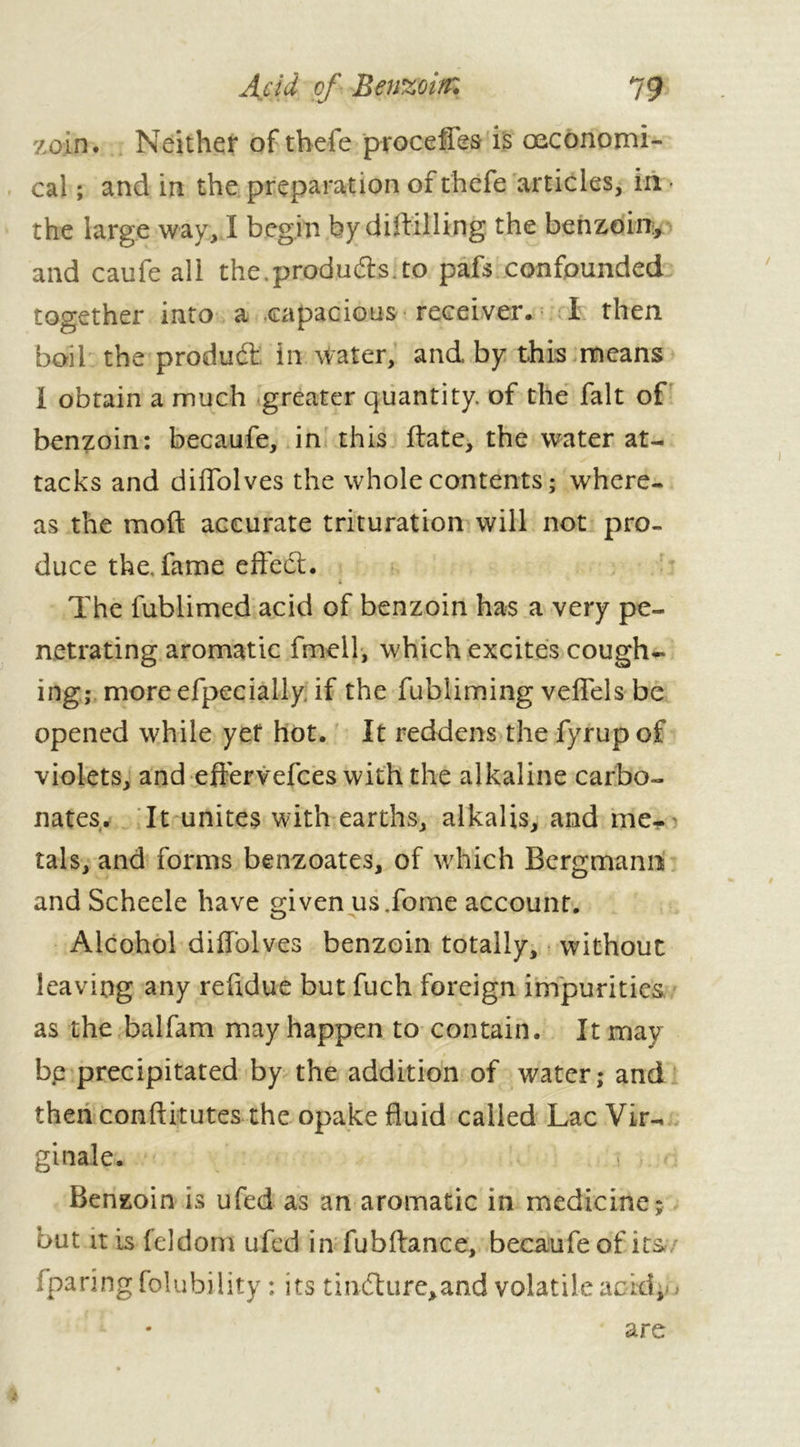 zoin. Neither of thefe proceffes is œconomi- cal ; and in the preparation of thefe articles, in the large way, Ï begin by diffilling the benzoin, and caufe all the.products.to pafs confounded together into a capacious receiver. I then boil the produft in water, and by this means I obtain a much greater quantity, of the fait of benzoin: becaufe, in this (late, the water at- tacks and diffolves the whole contents ; where- as the moft accurate trituration will not pro- duce the, fame effed. The fublimed acid of benzoin has a very pe- netrating aromatic fmell, which excites cough- ing; more efpecially, if the fubliming veffels be opened while yet hot. It reddens the fyrup of violets, and effervefces with the alkaline carbo- nates. It unites with earths, alkalis, and me- tals, and forms benzoates, of which Bergmann and Scheele have given us.fome account. Alcohol diffolves benzoin totally, without leaving any reffdue but fuch foreign impurities as the balfam may happen to contain. It may be precipitated by the addition of water; and then conftitutes the opake fluid called Lac Vir- ginale. ! ; Benzoin is ufed as an aromatic in medicine; but it is feldom ufed in fubftance, becaufe of its fparingfolubility : its tindure,and volatile acid. % are